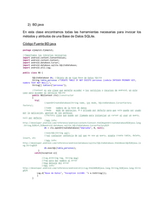 2) BD.java
En esta clase encontramos todas las herramientas necesarias para invocar los
métodos y atributos de una Base de Datos SQLite.
Código Fuente BD.java
package ejemplo1.Ejemplo1;
//Importamos las librerías necesarias
import android.content.ContentValues;
import android.content.Context;
import android.database.Cursor;
import android.database.sqlite.SQLiteDatabase;
import android.util.Log;
public class BD {
SQLiteDatabase db; //Objeto db de tipo Base de Datos SQLite
String tabla_personas ="CREATE TABLE IF NOT EXISTS personas (cedula INTEGER PRIMARY KEY,
nombre TEXT NOT NULL);";
String[] tablas={"personas"};
//Context es una clase que permite acceder a los servicios y recursos de android, en este
caso para acceder al servicio SQLite
public BD(Context ctx)//constructor
{
try{
//openOrCreateDatabase(String name, int mode, SQLiteDatabase.CursorFactory
factory);
//name nombre de la base de datos
//mode modo de operacion, 0 o privado por defecto para que solo pueda ser usado
por la aplicacion, gestion de los permisos
//factory clase que puede ser llamada para instanciar un cursor al usar un query,
null por defecto
//más info:
http://developer.android.com/reference/android/content/Context.html#openOrCreateDatabase%28java.lang
.String,%20int,%20android.database.sqlite.SQLiteDatabase.CursorFactory%29
db = ctx.openOrCreateDatabase("bdprueba", 0, null);
//execSQL(String sql);
//sql cualquier sentencia de sql que no sea un query, acepta create table, delete,
insert, etc
//más info:
http://developer.android.com/reference/android/database/sqlite/SQLiteDatabase.html#execSQL%28java.la
ng.String%29
db.execSQL(tabla_personas);
}
catch(Exception e){
//Log.d(String tag, String msg)
//tag para dar nombre al error
//msg mensaje del error
//más info:
http://developer.android.com/reference/android/util/Log.html#d%28java.lang.String,%20java.lang.Strin
g%29
Log.d("Base de Datos", "Exception initBD: "+ e.toString());
}
}
 