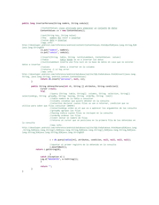 public long insertarPersona(String nombre, String cedula){
//ContentValues clase utilizada para almacenar un conjunto de datos
ContentValues cv = new ContentValues();
//put(String key, String value)
//key nombre del valor a insertar
//value dato a insertar
//más info:
http://developer.android.com/reference/android/content/ContentValues.html#put%28java.lang.String,%20
java.lang.String%29
cv.put("nombre", nombre);
cv.put("cedula", cedula);
//insert(String table, String nullColumnHack, ContentValues values)
//table tabla donde se va a insertar los datos
//nullColumnHack inserta una fila null en la base de datos en caso que no existan
datos a insertar
//values datos a insertar en la columna
//retorna -1 si hay error
//más info:
http://developer.android.com/reference/android/database/sqlite/SQLiteDatabase.html#insert(java.lang.
String, java.lang.String, android.content.ContentValues)
return db.insert("personas", null, cv);
}
public String obtenerPersona(int nt, String [] atributos, String condicion){
Cursor c=null;
try{
//query (String table, String[] columns, String selection, String[]
selectionArgs, String groupBy, String having, String orderBy, String limit)
//table nombre de la tabla a consultar
//columns columnas que quiere obtener en la consulta
//selection declarar cuales filas se van a retornar, condicion que se
utiliza para saber que filas consultar (WHERE)
//selectionArgs orden en el que va a apàrecer los argumentos de las consulta
//groupBy agrupas las filas
//having indica cuales filas se incluyen en la consulta
//orderBy ordenar las filas
//limit lmitar el numero de filas
//retorna un cursor que se posiciona en la primera fila de las obtenidas en
la consulta
//más info:
http://developer.android.com/reference/android/database/sqlite/SQLiteDatabase.html#query%28java.lang
.String,%20java.lang.String[],%20java.lang.String,%20java.lang.String[],%20java.lang.String,%20java.
lang.String,%20java.lang.String,%20java.lang.String%29
c = db.query(tablas[nt], atributos, condicion, null, null, null, null);
//apuntar al primer registro de lo obtenido en la consulta
c.moveToNext();
return c.getString(0);
}
catch (Exception e) {
Log.d("BASEDATOS", e.toString());
}
return "";
}
}
 
