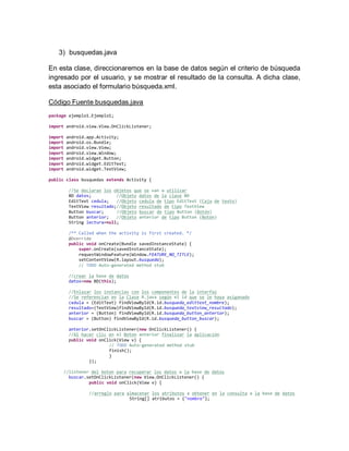 3) busquedas.java
En esta clase, direccionaremos en la base de datos según el criterio de búsqueda
ingresado por el usuario, y se mostrar el resultado de la consulta. A dicha clase,
esta asociado el formulario búsqueda.xml.
Código Fuente busquedas.java
package ejemplo1.Ejemplo1;
import android.view.View.OnClickListener;
import android.app.Activity;
import android.os.Bundle;
import android.view.View;
import android.view.Window;
import android.widget.Button;
import android.widget.EditText;
import android.widget.TextView;
public class busquedas extends Activity {
//Se declaran los objetos que se van a utilizar
BD datos; //Objeto datos de la clase BD
EditText cedula; //Objeto cedula de tipo EditText (Caja de texto)
TextView resultado;//Objeto resultado de tipo TextView
Button buscar; //Objeto buscar de tipo Button (Botón)
Button anterior; //Objeto anterior de tipo Button (Botón)
String lectura=null;
/** Called when the activity is first created. */
@Override
public void onCreate(Bundle savedInstanceState) {
super.onCreate(savedInstanceState);
requestWindowFeature(Window.FEATURE_NO_TITLE);
setContentView(R.layout.busqueda);
// TODO Auto-generated method stub
//crear la base de datos
datos=new BD(this);
//Enlazar los instancias con los componentes de la interfaz
//Se referencian en la Clase R.java según el id que se le haya asiganado
cedula = (EditText) findViewById(R.id.busqueda_edittext_nombre);
resultado=(TextView)findViewById(R.id.busqueda_textview_resultado);
anterior = (Button) findViewById(R.id.busqueda_button_anterior);
buscar = (Button) findViewById(R.id.busqueda_button_buscar);
anterior.setOnClickListener(new OnClickListener() {
//Al hacer clic en el Boton anterior finalizar la aplicación
public void onClick(View v) {
// TODO Auto-generated method stub
finish();
}
});
//listener del boton para recuperar los datos a la base de datos
buscar.setOnClickListener(new View.OnClickListener() {
public void onClick(View v) {
//arreglo para almacenar los atributos a obtener en la consulta a la base de datos
String[] atributos = {"nombre"};
 