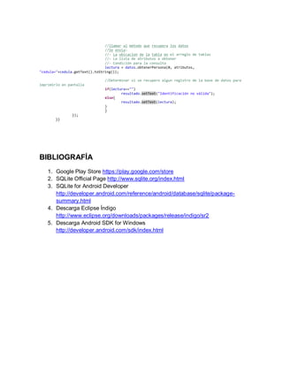 //llamar al método que recupera los datos
//Se envia:
//- La ubicacion de la tabla en el arreglo de tablas
//- La lista de atributos a obtener
//- Condición para la consulta
lectura = datos.obtenerPersona(0, atributos,
"cedula="+cedula.getText().toString());
//Determinar si se recupero algun registro de la base de datos para
imprimirlo en pantalla
if(lectura=="")
resultado.setText("Identificación no válida");
else{
resultado.setText(lectura);
}
}
});
}}
BIBLIOGRAFÍA
1. Google Play Store https://play.google.com/store
2. SQLite Official Page http://www.sqlite.org/index.html
3. SQLite for Android Developer
http://developer.android.com/reference/android/database/sqlite/package-
summary.html
4. Descarga Eclipse Índigo
http://www.eclipse.org/downloads/packages/release/indigo/sr2
5. Descarga Android SDK for Windows
http://developer.android.com/sdk/index.html
 