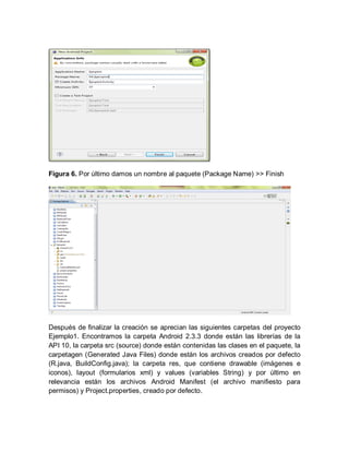 Figura 6. Por último damos un nombre al paquete (Package Name) >> Finish
Después de finalizar la creación se aprecian las siguientes carpetas del proyecto
Ejemplo1. Encontramos la carpeta Android 2.3.3 donde están las librerías de la
API 10, la carpeta src (source) donde están contenidas las clases en el paquete, la
carpetagen (Generated Java Files) donde están los archivos creados por defecto
(R.java, BuildConfig.java); la carpeta res, que contiene drawable (imágenes e
iconos), layout (formularios xml) y values (variables String) y por último en
relevancia están los archivos Android Manifest (el archivo manifiesto para
permisos) y Project.properties, creado por defecto.
 