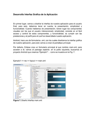 Desarrollo Interfaz Grafica de la Aplicación
En primer lugar, vamos a diseñar la interfaz de nuestra aplicación para el usuario
final, para esto, debemos tener en cuenta: la presentación, simplicidad y
funcionalidad. Cuando hablamos de presentación, tienen lugar los componentes
visuales con los que el usuario interaccionará; simplicidad, consiste en el fácil
acceso y control de estos componentes, y funcionalidad, es cumplir con las
prestaciones y el perfil para el cual fue desarrollada nuestra aplicación.
Android, hace uso de formularios .xml, con los cuales diseñamos la interfaz gráfica
de nuestra aplicación, para esto vamos a crear el pantallazo principal.
Por defecto, Eclipse crea un formulario principal al que nombre main.xml, para
acceder a él, vamos al package explorer, en la parte izquierda, buscamos el
proyecto Android que creamos “Ejemplo1”… como se muestra en la Fig. 7.
Ejemplo1 >> res >> layout >> main.xml
Figura 7. Diseño Interfaz main.xml
 