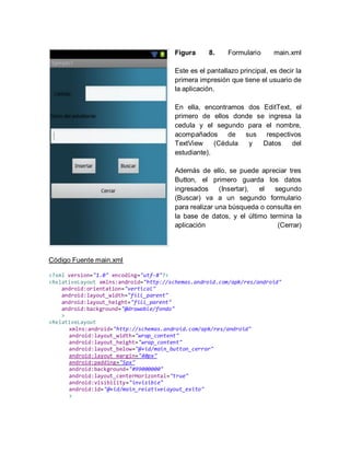Figura 8. Formulario main.xml
Este es el pantallazo principal, es decir la
primera impresión que tiene el usuario de
la aplicación.
En ella, encontramos dos EditText, el
primero de ellos donde se ingresa la
cedula y el segundo para el nombre,
acompañados de sus respectivos
TextView (Cédula y Datos del
estudiante).
Además de ello, se puede apreciar tres
Button, el primero guarda los datos
ingresados (Insertar), el segundo
(Buscar) va a un segundo formulario
para realizar una búsqueda o consulta en
la base de datos, y el último termina la
aplicación (Cerrar)
Código Fuente main.xml
<?xml version="1.0" encoding="utf-8"?>
<RelativeLayout xmlns:android="http://schemas.android.com/apk/res/android"
android:orientation="vertical"
android:layout_width="fill_parent"
android:layout_height="fill_parent"
android:background="@drawable/fondo"
>
<RelativeLayout
xmlns:android="http://schemas.android.com/apk/res/android"
android:layout_width="wrap_content"
android:layout_height="wrap_content"
android:layout_below="@+id/main_button_cerrar"
android:layout_margin="40px"
android:padding="5px"
android:background="#99000000"
android:layout_centerHorizontal="true"
android:visibility="invisible"
android:id="@+id/main_relativelayout_exito"
>
 