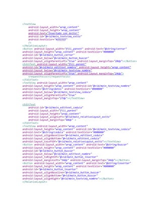 <TextView
android:layout_width="wrap_content"
android:layout_height="wrap_content"
android:text="Insertado con éxito!"
android:id="@+id/main_textview_exito"
android:textColor="#ffffff"
/>
</RelativeLayout>
<Button android:layout_width="fill_parent" android:text="@string/cerrar"
android:layout_height="wrap_content" android:textColor="#000000"
android:id="@+id/main_button_cerrar"
android:layout_below="@+id/main_button_buscar"
android:layout_alignParentLeft="true" android:layout_marginTop="20dp"></Button>
<EditText android:layout_width="fill_parent"
android:id="@+id/main_edittext_nombre" android:layout_height="wrap_content"
android:layout_below="@+id/main_textview_nombre"
android:layout_alignParentLeft="true" android:layout_marginTop="24dp">
<requestFocus></requestFocus>
</EditText>
<TextView android:layout_width="wrap_content"
android:layout_height="wrap_content" android:id="@+id/main_textview_nombre"
android:text="@string/datos" android:textColor="#000000"
android:layout_below="@+id/main_textview_cedula"
android:layout_alignParentLeft="true"
android:layout_marginTop="27dp"></TextView>
<EditText
android:id="@+id/main_edittext_cedula"
android:layout_width="fill_parent"
android:layout_height="wrap_content"
android:layout_alignLeft="@+id/main_relativelayout_exito"
android:layout_marginTop="48dp" >
</EditText>
<TextView android:layout_width="wrap_content"
android:layout_height="wrap_content" android:id="@+id/main_textview_cedula"
android:text="@string/cedula" android:textColor="#000000"
android:layout_alignBaseline="@+id/main_edittext_cedula"
android:layout_alignBottom="@+id/main_edittext_cedula"
android:layout_toLeftOf="@+id/main_relativelayout_exito"></TextView>
<Button android:layout_width="wrap_content" android:text="@string/buscar"
android:layout_height="wrap_content" android:textColor="#000000"
android:id="@+id/main_button_buscar"
android:layout_below="@+id/main_edittext_nombre"
android:layout_toRightOf="@+id/main_button_insertar"
android:layout_marginLeft="54dp" android:layout_marginTop="34dp"></Button>
<Button android:layout_width="wrap_content" android:text="@string/insertar"
android:layout_height="wrap_content" android:textColor="#000000"
android:id="@+id/main_button_insertar"
android:layout_alignBaseline="@+id/main_button_buscar"
android:layout_alignBottom="@+id/main_button_buscar"
android:layout_alignRight="@+id/main_textview_nombre"></Button>
</RelativeLayout>
 