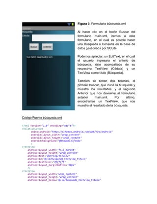 Figura 9. Formulario búsqueda.xml
Al hacer clic en el botón Buscar del
formulario main.xml, iremos a este
formulario, en el cual es posible hacer
una Búsqueda o Consulta en la base de
datos gestionada por SQLite.
Podemos apreciar, un EditText, en el cual
el usuario ingresara el criterio de
búsqueda, éste acompañado de su
respectivo TextView (Cédula) y un
TextView como título (Búsqueda).
También se tienen dos botones, el
primero Buscar, que inicia la búsqueda y
muestra los resultados, y el segundo
Anterior que nos devuelve al formulario
anterior main.xml. Por último,
encontramos un TextView, que nos
muestra el resultado de la búsqueda.
Código Fuente búsqueda.xml
<?xml version="1.0" encoding="utf-8"?>
<RelativeLayout
xmlns:android="http://schemas.android.com/apk/res/android"
android:layout_width="wrap_content"
android:layout_height="wrap_content"
android:background="@drawable/fondo"
>
<TextView
android:layout_width="fill_parent"
android:layout_height="wrap_content"
android:text="@string/titulo2"
android:id="@+id/busqueda_textview_titulo"
android:textColor="#ffffff"
android:layout_marginBottom="10px"
/>
<TextView
android:layout_width="wrap_content"
android:layout_height="wrap_content"
android:layout_below="@+id/busqueda_textview_titulo"
 