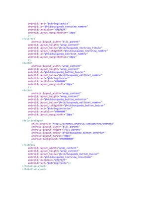 android:text="@string/cedula"
android:id="@+id/busqueda_textview_nombre"
android:textColor="#ffffff"
android:layout_marginBottom="10px"
/>
<EditText
android:layout_width="fill_parent"
android:layout_height="wrap_content"
android:layout_below="@+id/busqueda_textview_titulo"
android:layout_toRightOf="@+id/busqueda_textview_nombre"
android:id="@+id/busqueda_edittext_nombre"
android:layout_marginBottom="10px"
/>
<Button
android:layout_width="wrap_content"
android:layout_height="wrap_content"
android:id="@+id/busqueda_button_buscar"
android:layout_below="@+id/busqueda_edittext_nombre"
android:text="@string/buscar"
android:textColor="#000000"
android:layout_marginLeft="60px"
/>
<Button
android:layout_width="wrap_content"
android:layout_height="wrap_content"
android:id="@+id/busqueda_button_anterior"
android:layout_below="@+id/busqueda_edittext_nombre"
android:layout_toRightOf="@+id/busqueda_button_buscar"
android:text="@string/anterior"
android:textColor="#000000"
android:layout_marginLeft="20px"
/>
<RelativeLayout
xmlns:android="http://schemas.android.com/apk/res/android"
android:layout_width="fill_parent"
android:layout_height="fill_parent"
android:layout_below="@+id/busqueda_button_anterior"
android:layout_margin="40px"
android:background="#99000000"
>
<TextView
android:layout_width="wrap_content"
android:layout_height="wrap_content"
android:layout_below="@+id/busqueda_button_buscar"
android:id="@+id/busqueda_textview_resultado"
android:textColor="#ffffff"
android:text="@string/texto"/>
</RelativeLayout>
</RelativeLayout>
 