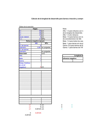 Cálculo de la longitud de desarrollo para barras a tracción y compresión en varios eleme
Datos de la sección:
Nota:
b= 90 cm Alfa: 1.3 para refuerzo con más de 30 cm deconcre
h= 46 cm de la longitud de desarrollo.
d= 37 cm Alfa: 1.3 otro refuerzo
recub. lateral 5 cm Beta: 1.5 para barras con recubrimiento epóxico, co
f´c= 21 MPa de concretomenor de 3db
Beta: 1.2 para todos los casos de barras con recub
fy 420 MPa Beta: 1 para barras sin recubrimiento epóxico
N° de barras 9 Gama: 0.8 para barras de 6/8" (N°6) o menores
Diámetro 0.88 en pulgadas Gama: 1 para barras de 7/8" (N° 7) o mayores
N° de barras
Diámetro en pulgadas
Area total cm2
Alfa 1
Beta 1 refuerzo negativo
Gama 1
S(sep. Estribos
en el ref.
negativo) 0 cm
c= 5 cm 0 0
c= 9 cm 0 0
c= 4.20125 cm 0
5 4.20125
4.20125
Vigas:
Refuerzo negativo (apoyo)
Longitud de desarrollo
 