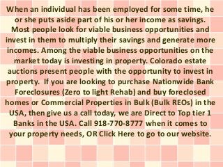 When an individual has been employed for some time, he
   or she puts aside part of his or her income as savings.
   Most people look for viable business opportunities and
invest in them to multiply their savings and generate more
 incomes. Among the viable business opportunities on the
   market today is investing in property. Colorado estate
 auctions present people with the opportunity to invest in
 property. If you are looking to purchase Nationwide Bank
   Foreclosures (Zero to light Rehab) and buy foreclosed
homes or Commercial Properties in Bulk (Bulk REOs) in the
  USA, then give us a call today, we are Direct to Top tier 1
   Banks in the USA. Call 918-770-8777 when it comes to
  your property needs, OR Click Here to go to our website.
 