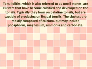 Tonsilloliths, which is also referred to as tonsil stones, are
clusters that have become calcified and developed on the
  tonsils. Typically they form on palatine tonsils, but are
 capable of producing on lingual tonsils. The clusters are
      mostly composed of calcium, but may include
    phosphorus, magnesium, ammonia and carbonate.
 