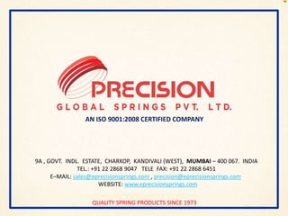 QUALITY SPRING PRODUCTS SINCE 1973
AN ISO 9001:2008 CERTIFIED COMPANY
9A , GOVT. INDL. ESTATE, CHARKOP, KANDIVALI (WEST), MUMBAI – 400 067. INDIA
TEL.: +91 22 2868 9047 TELE FAX: +91 22 2868 6451
E–MAIL: sales@eprecisionsprings.com , precision@eprecisionsprings.com
WEBSITE: www.eprecisionsprings.com
 