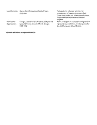 Social Activities Owner, Semi-Professional Football Team
Fundraiser
Participated in volunteer activities for
improvement of greater community, Red
Cross, Food Banks, and athletic organizations.
Project Manager and owner of football
program.
Professional
Organizations
Georgia Association of Educators 2007-present
Special Olympics Council of North Georgia
2008-2012
Active participant in issues concerning teacher
rights and responsibilities, event organizer for
Special Olympics in School District.
Separate Document listing all References
 