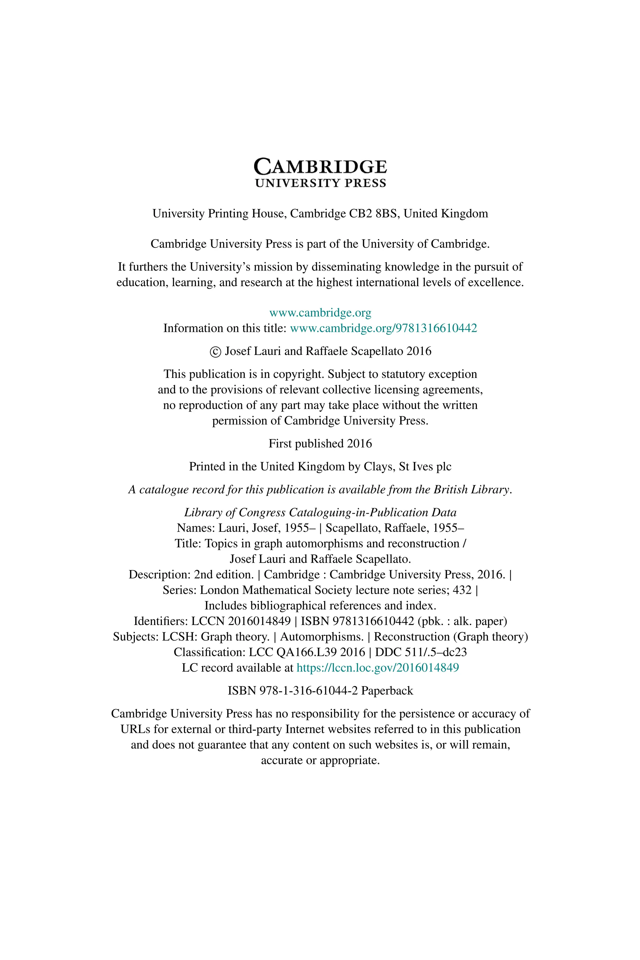 University Printing House, Cambridge CB2 8BS, United Kingdom
Cambridge University Press is part of the University of Cambridge.
It furthers the University’s mission by disseminating knowledge in the pursuit of
education, learning, and research at the highest international levels of excellence.
www.cambridge.org
Information on this title: www.cambridge.org/9781316610442
c
 Josef Lauri and Raffaele Scapellato 2016
This publication is in copyright. Subject to statutory exception
and to the provisions of relevant collective licensing agreements,
no reproduction of any part may take place without the written
permission of Cambridge University Press.
First published 2016
Printed in the United Kingdom by Clays, St Ives plc
A catalogue record for this publication is available from the British Library.
Library of Congress Cataloguing-in-Publication Data
Names: Lauri, Josef, 1955– | Scapellato, Raffaele, 1955–
Title: Topics in graph automorphisms and reconstruction /
Josef Lauri and Raffaele Scapellato.
Description: 2nd edition. | Cambridge : Cambridge University Press, 2016. |
Series: London Mathematical Society lecture note series; 432 |
Includes bibliographical references and index.
Identifiers: LCCN 2016014849 | ISBN 9781316610442 (pbk. : alk. paper)
Subjects: LCSH: Graph theory. | Automorphisms. | Reconstruction (Graph theory)
Classification: LCC QA166.L39 2016 | DDC 511/.5–dc23
LC record available at https://lccn.loc.gov/2016014849
ISBN 978-1-316-61044-2 Paperback
Cambridge University Press has no responsibility for the persistence or accuracy of
URLs for external or third-party Internet websites referred to in this publication
and does not guarantee that any content on such websites is, or will remain,
accurate or appropriate.
 