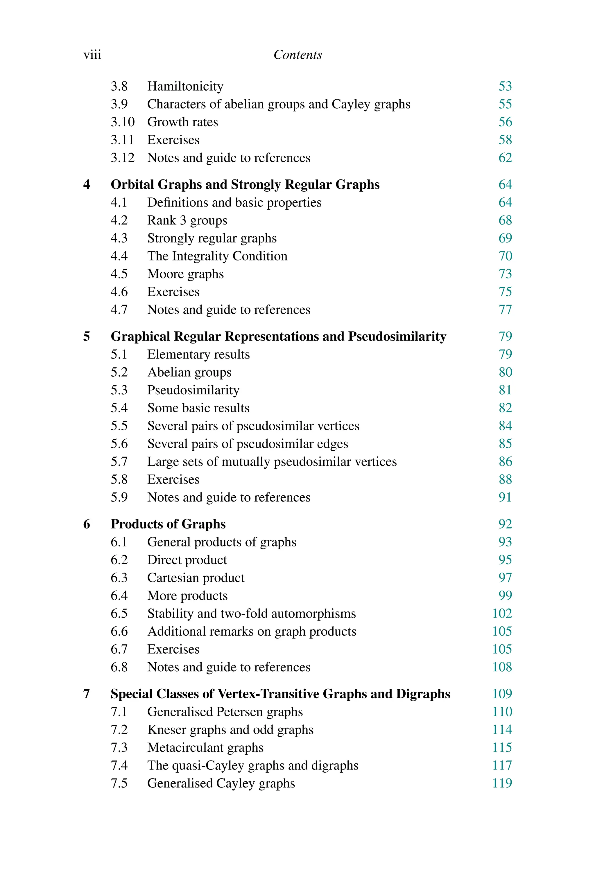 viii Contents
3.8 Hamiltonicity 53
3.9 Characters of abelian groups and Cayley graphs 55
3.10 Growth rates 56
3.11 Exercises 58
3.12 Notes and guide to references 62
4 Orbital Graphs and Strongly Regular Graphs 64
4.1 Definitions and basic properties 64
4.2 Rank 3 groups 68
4.3 Strongly regular graphs 69
4.4 The Integrality Condition 70
4.5 Moore graphs 73
4.6 Exercises 75
4.7 Notes and guide to references 77
5 Graphical Regular Representations and Pseudosimilarity 79
5.1 Elementary results 79
5.2 Abelian groups 80
5.3 Pseudosimilarity 81
5.4 Some basic results 82
5.5 Several pairs of pseudosimilar vertices 84
5.6 Several pairs of pseudosimilar edges 85
5.7 Large sets of mutually pseudosimilar vertices 86
5.8 Exercises 88
5.9 Notes and guide to references 91
6 Products of Graphs 92
6.1 General products of graphs 93
6.2 Direct product 95
6.3 Cartesian product 97
6.4 More products 99
6.5 Stability and two-fold automorphisms 102
6.6 Additional remarks on graph products 105
6.7 Exercises 105
6.8 Notes and guide to references 108
7 Special Classes of Vertex-Transitive Graphs and Digraphs 109
7.1 Generalised Petersen graphs 110
7.2 Kneser graphs and odd graphs 114
7.3 Metacirculant graphs 115
7.4 The quasi-Cayley graphs and digraphs 117
7.5 Generalised Cayley graphs 119
 