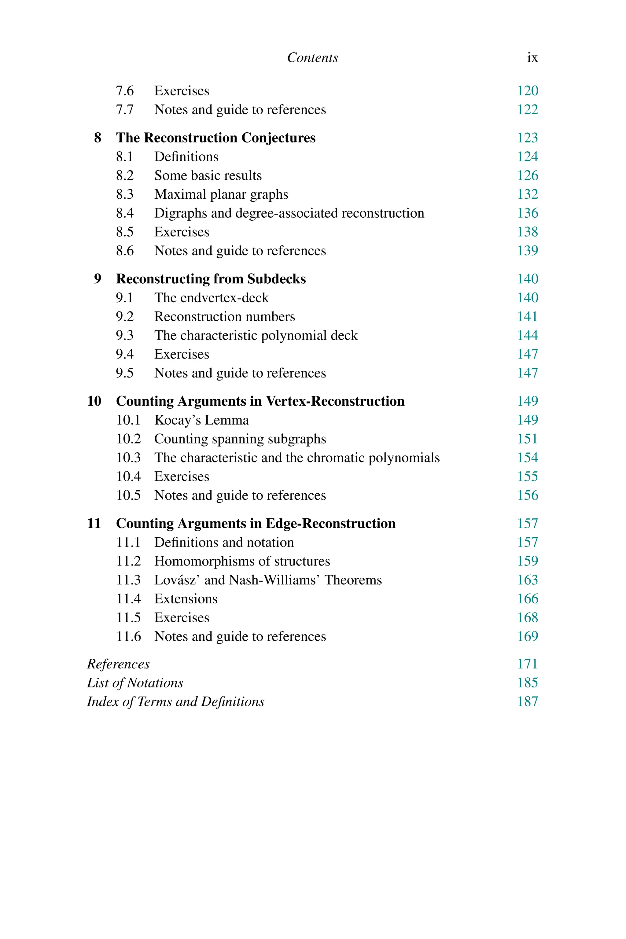 Contents ix
7.6 Exercises 120
7.7 Notes and guide to references 122
8 The Reconstruction Conjectures 123
8.1 Definitions 124
8.2 Some basic results 126
8.3 Maximal planar graphs 132
8.4 Digraphs and degree-associated reconstruction 136
8.5 Exercises 138
8.6 Notes and guide to references 139
9 Reconstructing from Subdecks 140
9.1 The endvertex-deck 140
9.2 Reconstruction numbers 141
9.3 The characteristic polynomial deck 144
9.4 Exercises 147
9.5 Notes and guide to references 147
10 Counting Arguments in Vertex-Reconstruction 149
10.1 Kocay’s Lemma 149
10.2 Counting spanning subgraphs 151
10.3 The characteristic and the chromatic polynomials 154
10.4 Exercises 155
10.5 Notes and guide to references 156
11 Counting Arguments in Edge-Reconstruction 157
11.1 Definitions and notation 157
11.2 Homomorphisms of structures 159
11.3 Lovász’ and Nash-Williams’ Theorems 163
11.4 Extensions 166
11.5 Exercises 168
11.6 Notes and guide to references 169
References 171
List of Notations 185
Index of Terms and Definitions 187
 