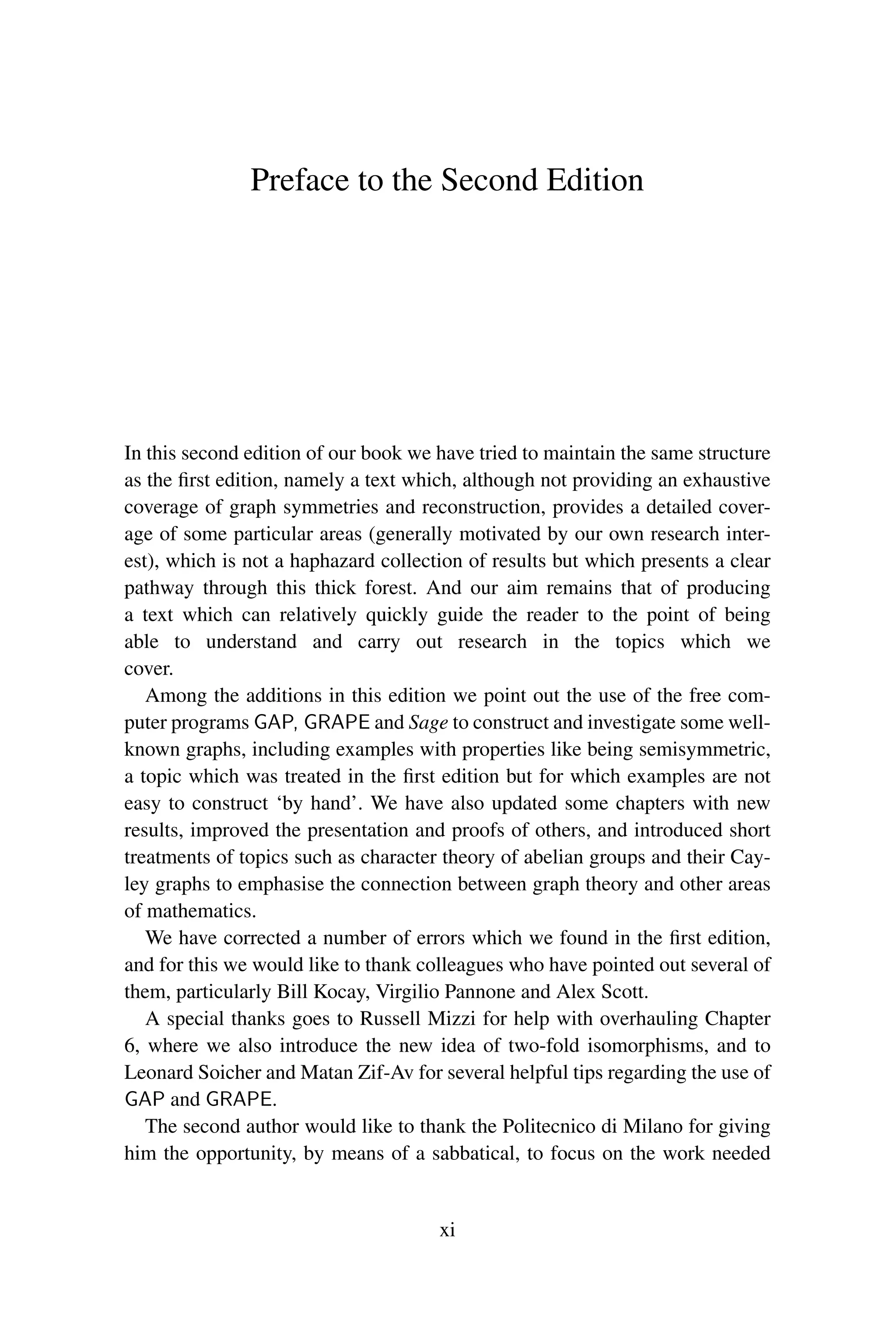 Preface to the Second Edition
In this second edition of our book we have tried to maintain the same structure
as the first edition, namely a text which, although not providing an exhaustive
coverage of graph symmetries and reconstruction, provides a detailed cover-
age of some particular areas (generally motivated by our own research inter-
est), which is not a haphazard collection of results but which presents a clear
pathway through this thick forest. And our aim remains that of producing
a text which can relatively quickly guide the reader to the point of being
able to understand and carry out research in the topics which we
cover.
Among the additions in this edition we point out the use of the free com-
puter programs GAP, GRAPE and Sage to construct and investigate some well-
known graphs, including examples with properties like being semisymmetric,
a topic which was treated in the first edition but for which examples are not
easy to construct ‘by hand’. We have also updated some chapters with new
results, improved the presentation and proofs of others, and introduced short
treatments of topics such as character theory of abelian groups and their Cay-
ley graphs to emphasise the connection between graph theory and other areas
of mathematics.
We have corrected a number of errors which we found in the first edition,
and for this we would like to thank colleagues who have pointed out several of
them, particularly Bill Kocay, Virgilio Pannone and Alex Scott.
A special thanks goes to Russell Mizzi for help with overhauling Chapter
6, where we also introduce the new idea of two-fold isomorphisms, and to
Leonard Soicher and Matan Zif-Av for several helpful tips regarding the use of
GAP and GRAPE.
The second author would like to thank the Politecnico di Milano for giving
him the opportunity, by means of a sabbatical, to focus on the work needed
xi
 