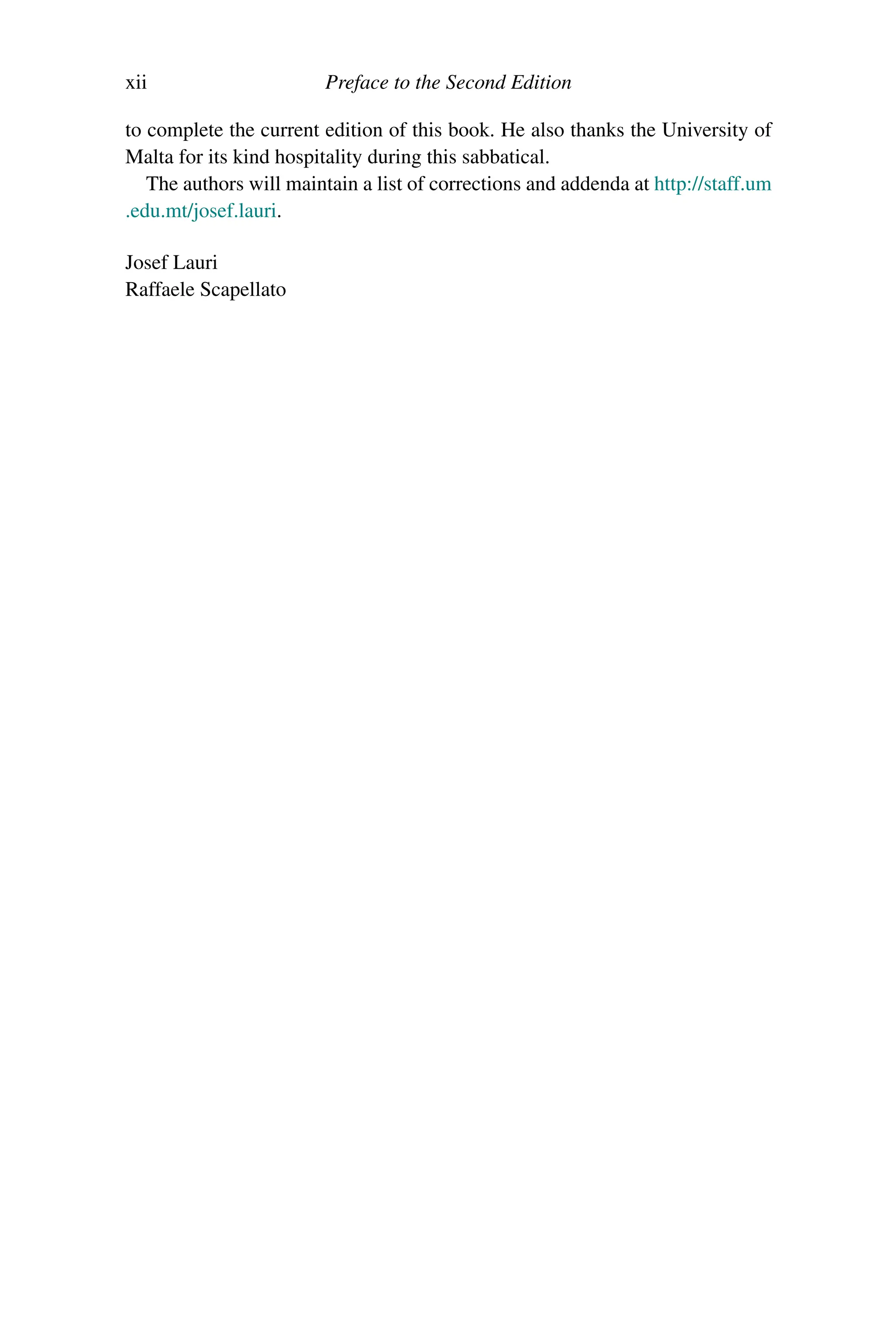 xii Preface to the Second Edition
to complete the current edition of this book. He also thanks the University of
Malta for its kind hospitality during this sabbatical.
The authors will maintain a list of corrections and addenda at http://staff.um
.edu.mt/josef.lauri.
Josef Lauri
Raffaele Scapellato
 