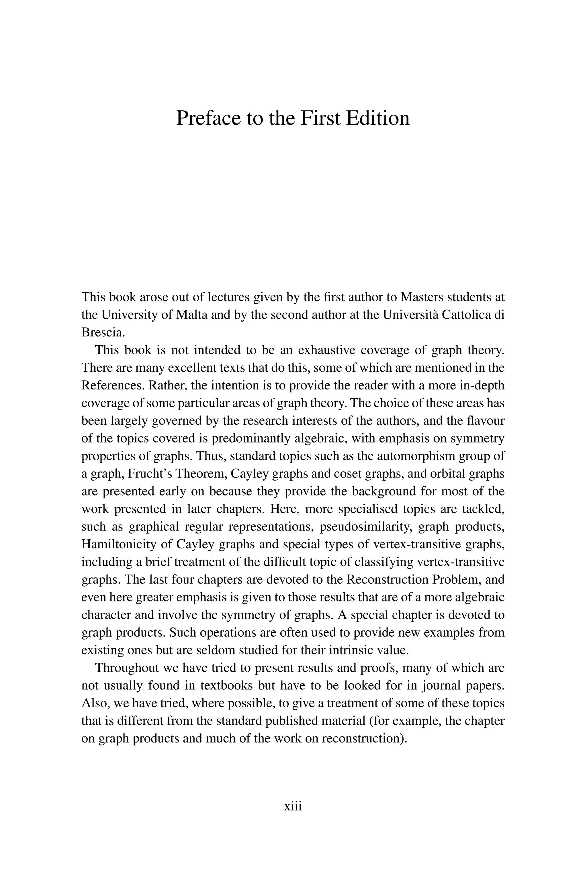 Preface to the First Edition
This book arose out of lectures given by the first author to Masters students at
the University of Malta and by the second author at the Università Cattolica di
Brescia.
This book is not intended to be an exhaustive coverage of graph theory.
There are many excellent texts that do this, some of which are mentioned in the
References. Rather, the intention is to provide the reader with a more in-depth
coverage of some particular areas of graph theory. The choice of these areas has
been largely governed by the research interests of the authors, and the flavour
of the topics covered is predominantly algebraic, with emphasis on symmetry
properties of graphs. Thus, standard topics such as the automorphism group of
a graph, Frucht’s Theorem, Cayley graphs and coset graphs, and orbital graphs
are presented early on because they provide the background for most of the
work presented in later chapters. Here, more specialised topics are tackled,
such as graphical regular representations, pseudosimilarity, graph products,
Hamiltonicity of Cayley graphs and special types of vertex-transitive graphs,
including a brief treatment of the difficult topic of classifying vertex-transitive
graphs. The last four chapters are devoted to the Reconstruction Problem, and
even here greater emphasis is given to those results that are of a more algebraic
character and involve the symmetry of graphs. A special chapter is devoted to
graph products. Such operations are often used to provide new examples from
existing ones but are seldom studied for their intrinsic value.
Throughout we have tried to present results and proofs, many of which are
not usually found in textbooks but have to be looked for in journal papers.
Also, we have tried, where possible, to give a treatment of some of these topics
that is different from the standard published material (for example, the chapter
on graph products and much of the work on reconstruction).
xiii
 
