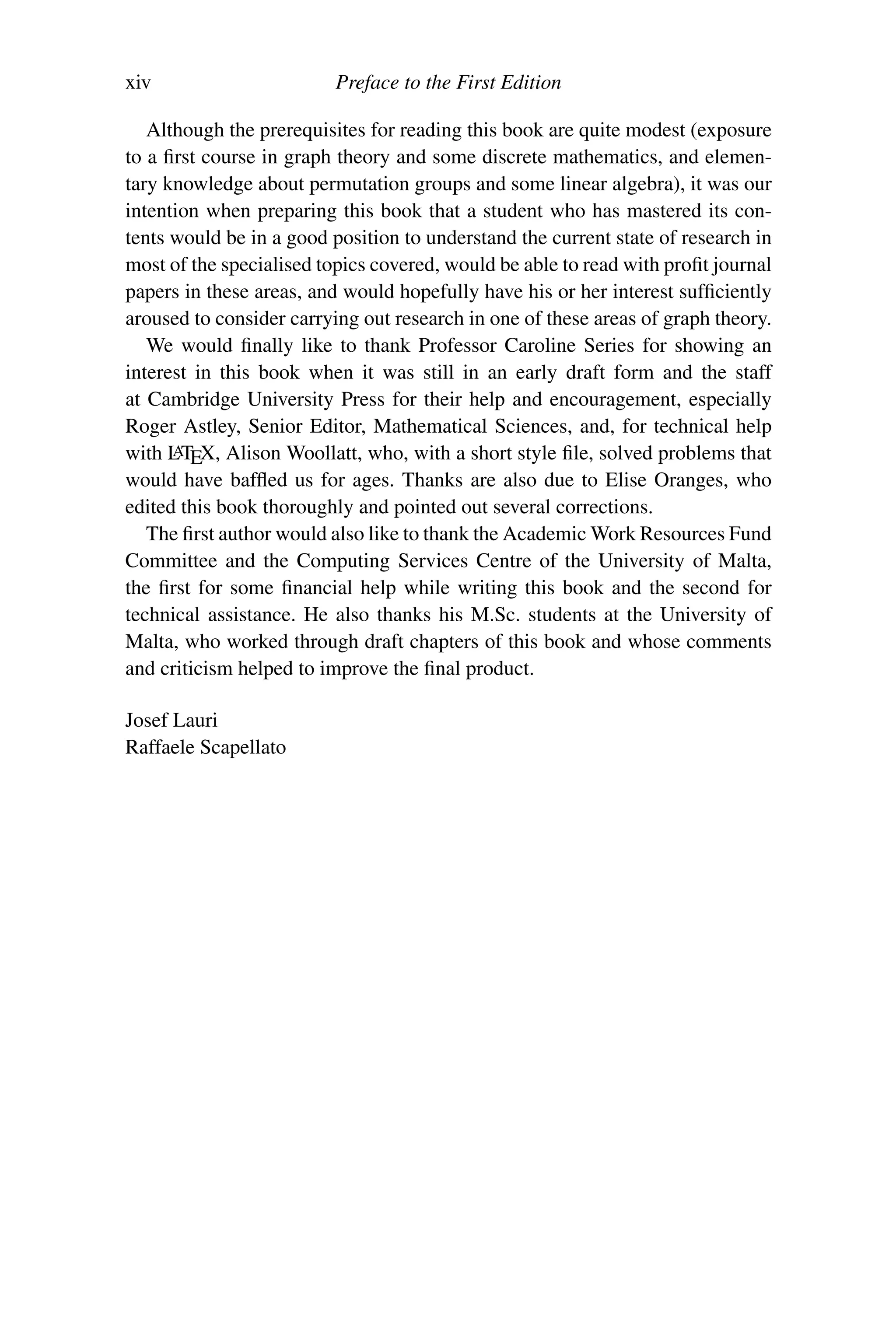 xiv Preface to the First Edition
Although the prerequisites for reading this book are quite modest (exposure
to a first course in graph theory and some discrete mathematics, and elemen-
tary knowledge about permutation groups and some linear algebra), it was our
intention when preparing this book that a student who has mastered its con-
tents would be in a good position to understand the current state of research in
most of the specialised topics covered, would be able to read with profit journal
papers in these areas, and would hopefully have his or her interest sufficiently
aroused to consider carrying out research in one of these areas of graph theory.
We would finally like to thank Professor Caroline Series for showing an
interest in this book when it was still in an early draft form and the staff
at Cambridge University Press for their help and encouragement, especially
Roger Astley, Senior Editor, Mathematical Sciences, and, for technical help
with L
ATEX, Alison Woollatt, who, with a short style file, solved problems that
would have baffled us for ages. Thanks are also due to Elise Oranges, who
edited this book thoroughly and pointed out several corrections.
The first author would also like to thank the Academic Work Resources Fund
Committee and the Computing Services Centre of the University of Malta,
the first for some financial help while writing this book and the second for
technical assistance. He also thanks his M.Sc. students at the University of
Malta, who worked through draft chapters of this book and whose comments
and criticism helped to improve the final product.
Josef Lauri
Raffaele Scapellato
 