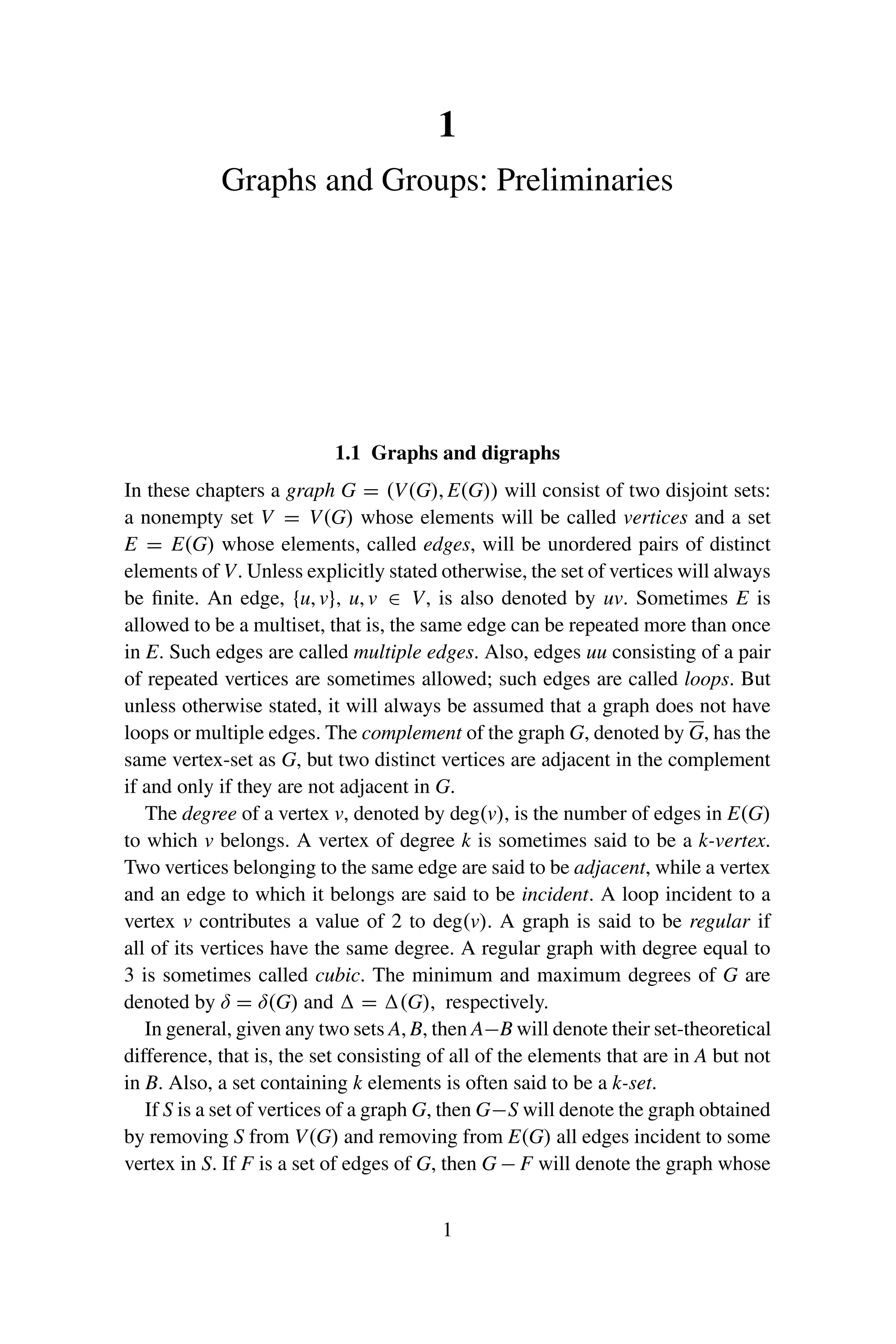1
Graphs and Groups: Preliminaries
1.1 Graphs and digraphs
In these chapters a graph G = (V(G), E(G)) will consist of two disjoint sets:
a nonempty set V = V(G) whose elements will be called vertices and a set
E = E(G) whose elements, called edges, will be unordered pairs of distinct
elements of V. Unless explicitly stated otherwise, the set of vertices will always
be finite. An edge, {u, v}, u, v ∈ V, is also denoted by uv. Sometimes E is
allowed to be a multiset, that is, the same edge can be repeated more than once
in E. Such edges are called multiple edges. Also, edges uu consisting of a pair
of repeated vertices are sometimes allowed; such edges are called loops. But
unless otherwise stated, it will always be assumed that a graph does not have
loops or multiple edges. The complement of the graph G, denoted by G, has the
same vertex-set as G, but two distinct vertices are adjacent in the complement
if and only if they are not adjacent in G.
The degree of a vertex v, denoted by deg(v), is the number of edges in E(G)
to which v belongs. A vertex of degree k is sometimes said to be a k-vertex.
Two vertices belonging to the same edge are said to be adjacent, while a vertex
and an edge to which it belongs are said to be incident. A loop incident to a
vertex v contributes a value of 2 to deg(v). A graph is said to be regular if
all of its vertices have the same degree. A regular graph with degree equal to
3 is sometimes called cubic. The minimum and maximum degrees of G are
denoted by δ = δ(G) and  = (G), respectively.
In general, given any two sets A, B, then A−B will denote their set-theoretical
difference, that is, the set consisting of all of the elements that are in A but not
in B. Also, a set containing k elements is often said to be a k-set.
If S is a set of vertices of a graph G, then G−S will denote the graph obtained
by removing S from V(G) and removing from E(G) all edges incident to some
vertex in S. If F is a set of edges of G, then G − F will denote the graph whose
1
 
