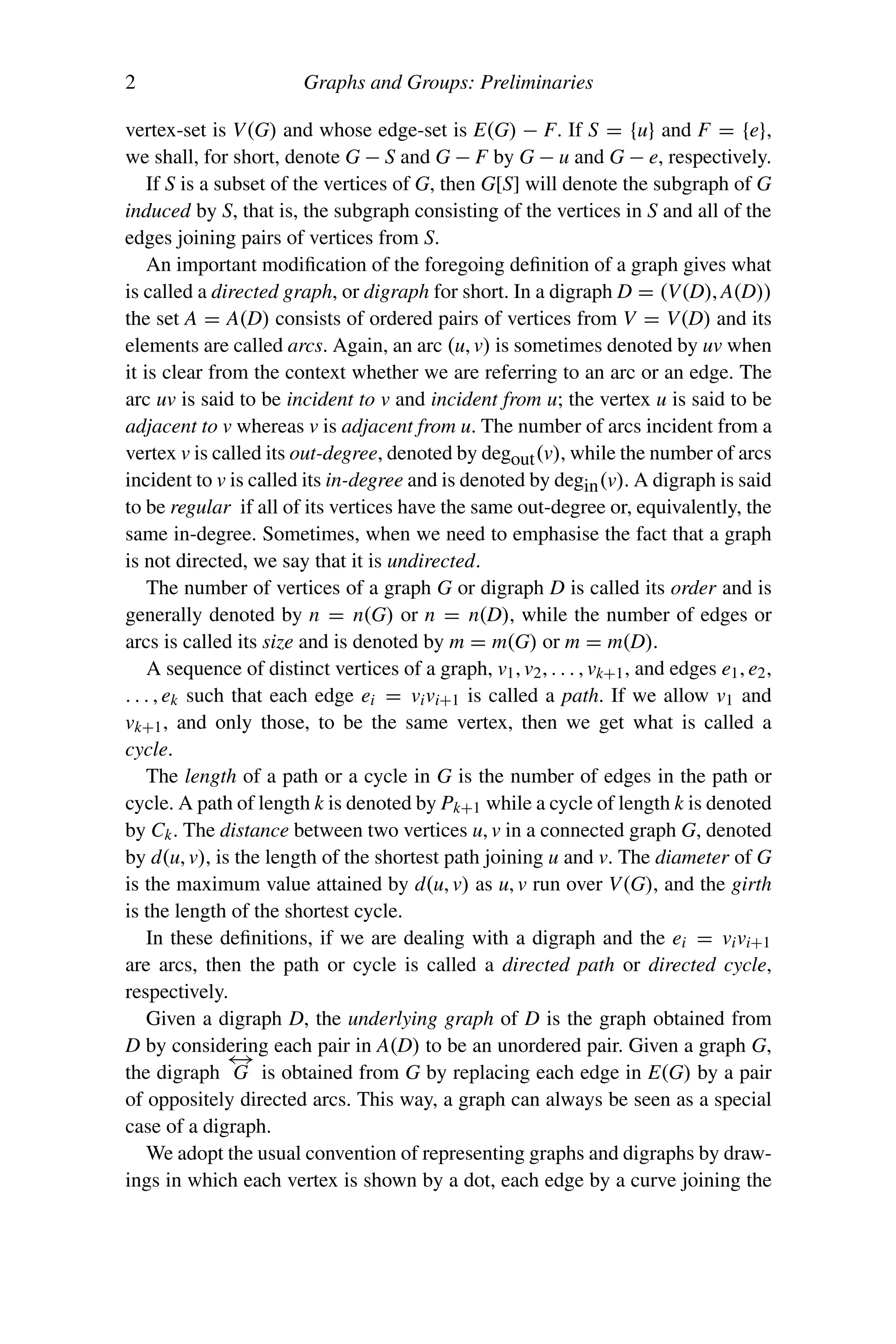 2 Graphs and Groups: Preliminaries
vertex-set is V(G) and whose edge-set is E(G) − F. If S = {u} and F = {e},
we shall, for short, denote G − S and G − F by G − u and G − e, respectively.
If S is a subset of the vertices of G, then G[S] will denote the subgraph of G
induced by S, that is, the subgraph consisting of the vertices in S and all of the
edges joining pairs of vertices from S.
An important modification of the foregoing definition of a graph gives what
is called a directed graph, or digraph for short. In a digraph D = (V(D), A(D))
the set A = A(D) consists of ordered pairs of vertices from V = V(D) and its
elements are called arcs. Again, an arc (u, v) is sometimes denoted by uv when
it is clear from the context whether we are referring to an arc or an edge. The
arc uv is said to be incident to v and incident from u; the vertex u is said to be
adjacent to v whereas v is adjacent from u. The number of arcs incident from a
vertex v is called its out-degree, denoted by degout(v), while the number of arcs
incident to v is called its in-degree and is denoted by degin(v). A digraph is said
to be regular if all of its vertices have the same out-degree or, equivalently, the
same in-degree. Sometimes, when we need to emphasise the fact that a graph
is not directed, we say that it is undirected.
The number of vertices of a graph G or digraph D is called its order and is
generally denoted by n = n(G) or n = n(D), while the number of edges or
arcs is called its size and is denoted by m = m(G) or m = m(D).
A sequence of distinct vertices of a graph, v1, v2, . . . , vk+1, and edges e1, e2,
. . . , ek such that each edge ei = vivi+1 is called a path. If we allow v1 and
vk+1, and only those, to be the same vertex, then we get what is called a
cycle.
The length of a path or a cycle in G is the number of edges in the path or
cycle. A path of length k is denoted by Pk+1 while a cycle of length k is denoted
by Ck. The distance between two vertices u, v in a connected graph G, denoted
by d(u, v), is the length of the shortest path joining u and v. The diameter of G
is the maximum value attained by d(u, v) as u, v run over V(G), and the girth
is the length of the shortest cycle.
In these definitions, if we are dealing with a digraph and the ei = vivi+1
are arcs, then the path or cycle is called a directed path or directed cycle,
respectively.
Given a digraph D, the underlying graph of D is the graph obtained from
D by considering each pair in A(D) to be an unordered pair. Given a graph G,
the digraph
←
→
G is obtained from G by replacing each edge in E(G) by a pair
of oppositely directed arcs. This way, a graph can always be seen as a special
case of a digraph.
We adopt the usual convention of representing graphs and digraphs by draw-
ings in which each vertex is shown by a dot, each edge by a curve joining the
 