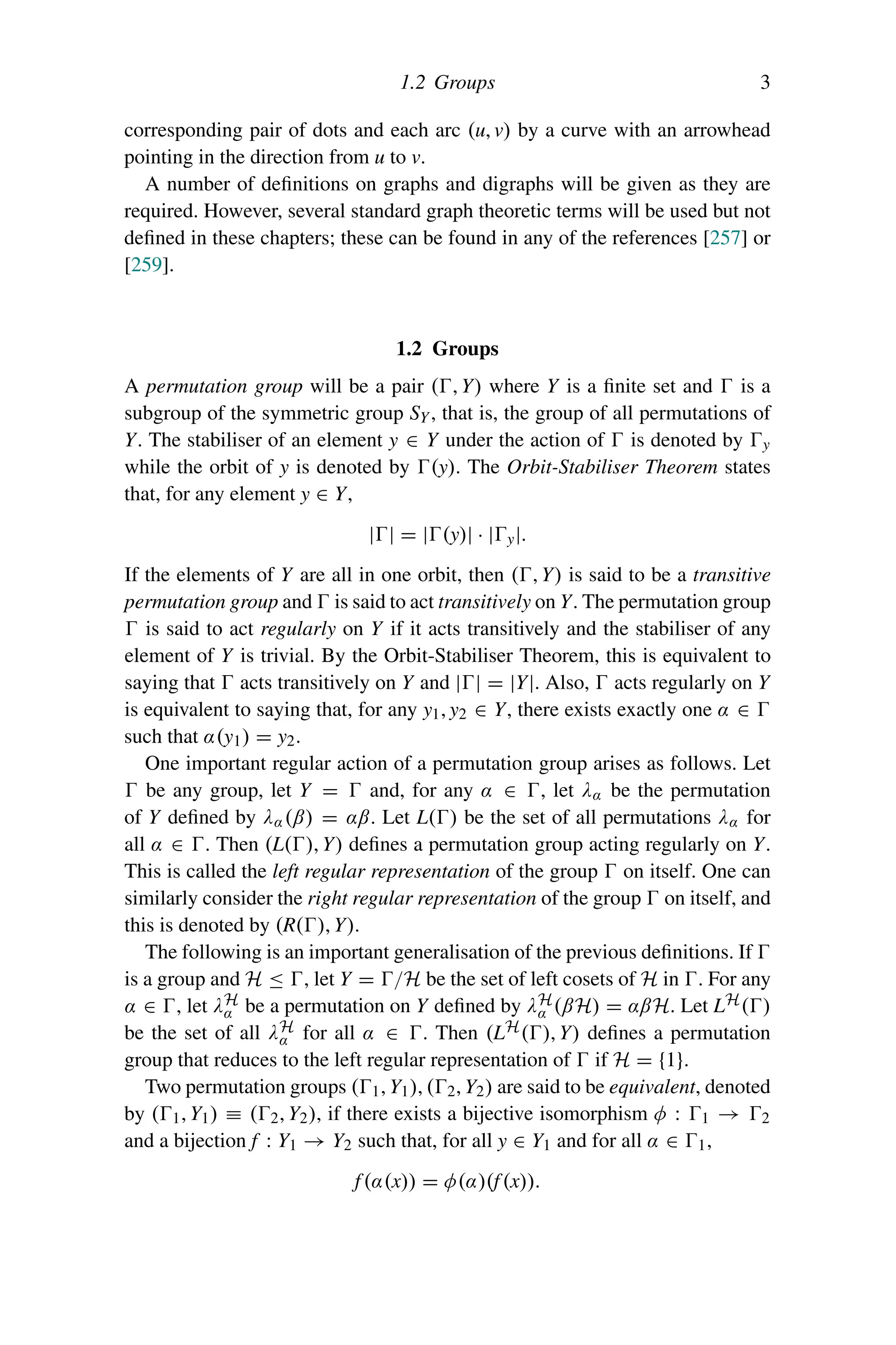 1.2 Groups 3
corresponding pair of dots and each arc (u, v) by a curve with an arrowhead
pointing in the direction from u to v.
A number of definitions on graphs and digraphs will be given as they are
required. However, several standard graph theoretic terms will be used but not
defined in these chapters; these can be found in any of the references [257] or
[259].
1.2 Groups
A permutation group will be a pair (, Y) where Y is a finite set and  is a
subgroup of the symmetric group SY, that is, the group of all permutations of
Y. The stabiliser of an element y ∈ Y under the action of  is denoted by y
while the orbit of y is denoted by (y). The Orbit-Stabiliser Theorem states
that, for any element y ∈ Y,
|| = |(y)| · |y|.
If the elements of Y are all in one orbit, then (, Y) is said to be a transitive
permutation group and  is said to act transitively on Y. The permutation group
 is said to act regularly on Y if it acts transitively and the stabiliser of any
element of Y is trivial. By the Orbit-Stabiliser Theorem, this is equivalent to
saying that  acts transitively on Y and || = |Y|. Also,  acts regularly on Y
is equivalent to saying that, for any y1, y2 ∈ Y, there exists exactly one α ∈ 
such that α(y1) = y2.
One important regular action of a permutation group arises as follows. Let
 be any group, let Y =  and, for any α ∈ , let λα be the permutation
of Y defined by λα(β) = αβ. Let L() be the set of all permutations λα for
all α ∈ . Then (L(), Y) defines a permutation group acting regularly on Y.
This is called the left regular representation of the group  on itself. One can
similarly consider the right regular representation of the group  on itself, and
this is denoted by (R(), Y).
The following is an important generalisation of the previous definitions. If 
is a group and H ≤ , let Y = /H be the set of left cosets of H in . For any
α ∈ , let λH
α be a permutation on Y defined by λH
α (βH) = αβH. Let LH()
be the set of all λH
α for all α ∈ . Then (LH(), Y) defines a permutation
group that reduces to the left regular representation of  if H = {1}.
Two permutation groups (1, Y1), (2, Y2) are said to be equivalent, denoted
by (1, Y1) ≡ (2, Y2), if there exists a bijective isomorphism φ : 1 → 2
and a bijection f : Y1 → Y2 such that, for all y ∈ Y1 and for all α ∈ 1,
f(α(x)) = φ(α)(f(x)).
 