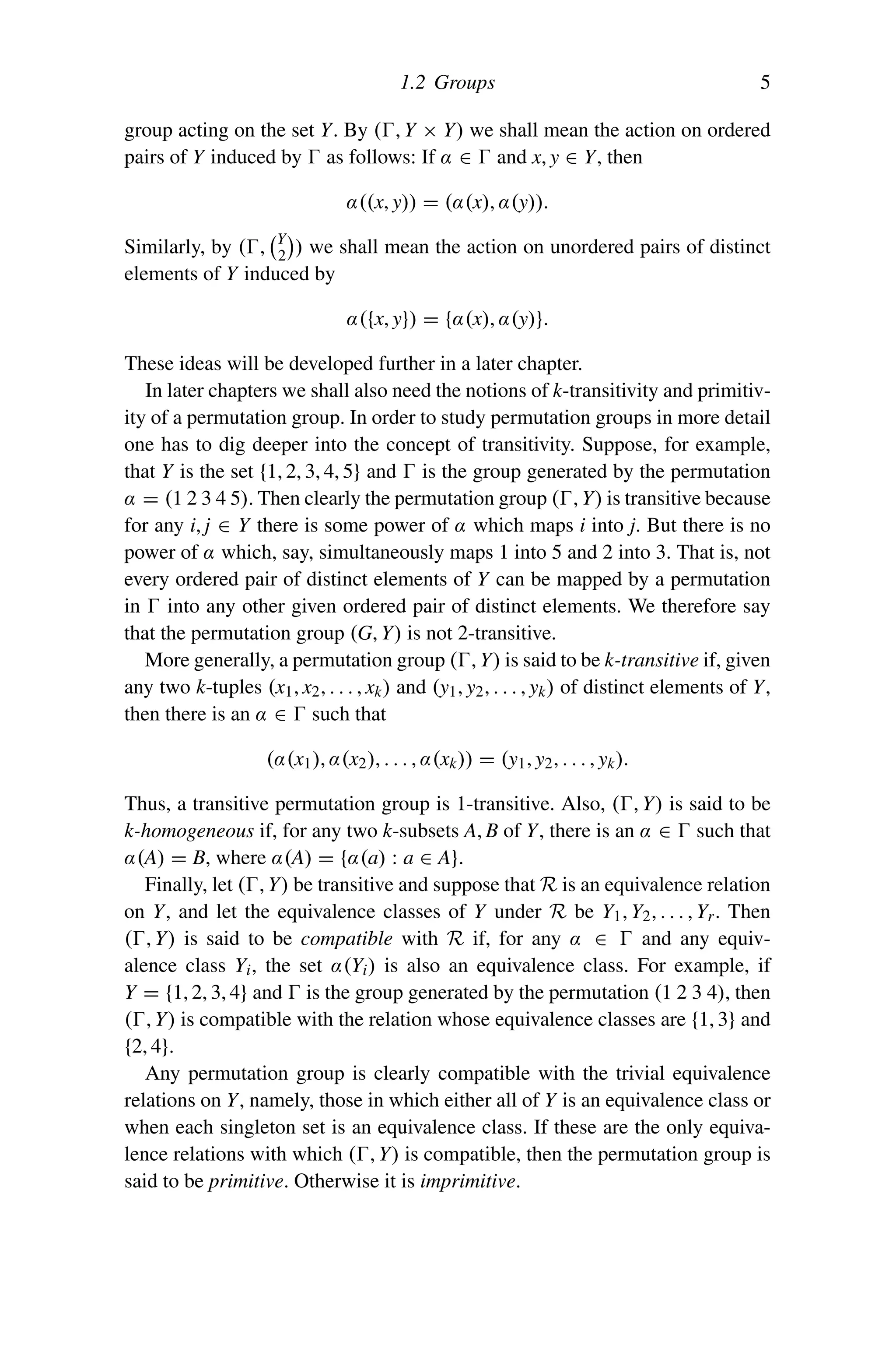 1.2 Groups 5
group acting on the set Y. By (, Y × Y) we shall mean the action on ordered
pairs of Y induced by  as follows: If α ∈  and x, y ∈ Y, then
α((x, y)) = (α(x), α(y)).
Similarly, by (,
Y
2

) we shall mean the action on unordered pairs of distinct
elements of Y induced by
α({x, y}) = {α(x), α(y)}.
These ideas will be developed further in a later chapter.
In later chapters we shall also need the notions of k-transitivity and primitiv-
ity of a permutation group. In order to study permutation groups in more detail
one has to dig deeper into the concept of transitivity. Suppose, for example,
that Y is the set {1, 2, 3, 4, 5} and  is the group generated by the permutation
α = (1 2 3 4 5). Then clearly the permutation group (, Y) is transitive because
for any i, j ∈ Y there is some power of α which maps i into j. But there is no
power of α which, say, simultaneously maps 1 into 5 and 2 into 3. That is, not
every ordered pair of distinct elements of Y can be mapped by a permutation
in  into any other given ordered pair of distinct elements. We therefore say
that the permutation group (G, Y) is not 2-transitive.
More generally, a permutation group (, Y) is said to be k-transitive if, given
any two k-tuples (x1, x2, . . . , xk) and (y1, y2, . . . , yk) of distinct elements of Y,
then there is an α ∈  such that
(α(x1), α(x2), . . . , α(xk)) = (y1, y2, . . . , yk).
Thus, a transitive permutation group is 1-transitive. Also, (, Y) is said to be
k-homogeneous if, for any two k-subsets A, B of Y, there is an α ∈  such that
α(A) = B, where α(A) = {α(a) : a ∈ A}.
Finally, let (, Y) be transitive and suppose that R is an equivalence relation
on Y, and let the equivalence classes of Y under R be Y1, Y2, . . . , Yr. Then
(, Y) is said to be compatible with R if, for any α ∈  and any equiv-
alence class Yi, the set α(Yi) is also an equivalence class. For example, if
Y = {1, 2, 3, 4} and  is the group generated by the permutation (1 2 3 4), then
(, Y) is compatible with the relation whose equivalence classes are {1, 3} and
{2, 4}.
Any permutation group is clearly compatible with the trivial equivalence
relations on Y, namely, those in which either all of Y is an equivalence class or
when each singleton set is an equivalence class. If these are the only equiva-
lence relations with which (, Y) is compatible, then the permutation group is
said to be primitive. Otherwise it is imprimitive.
 