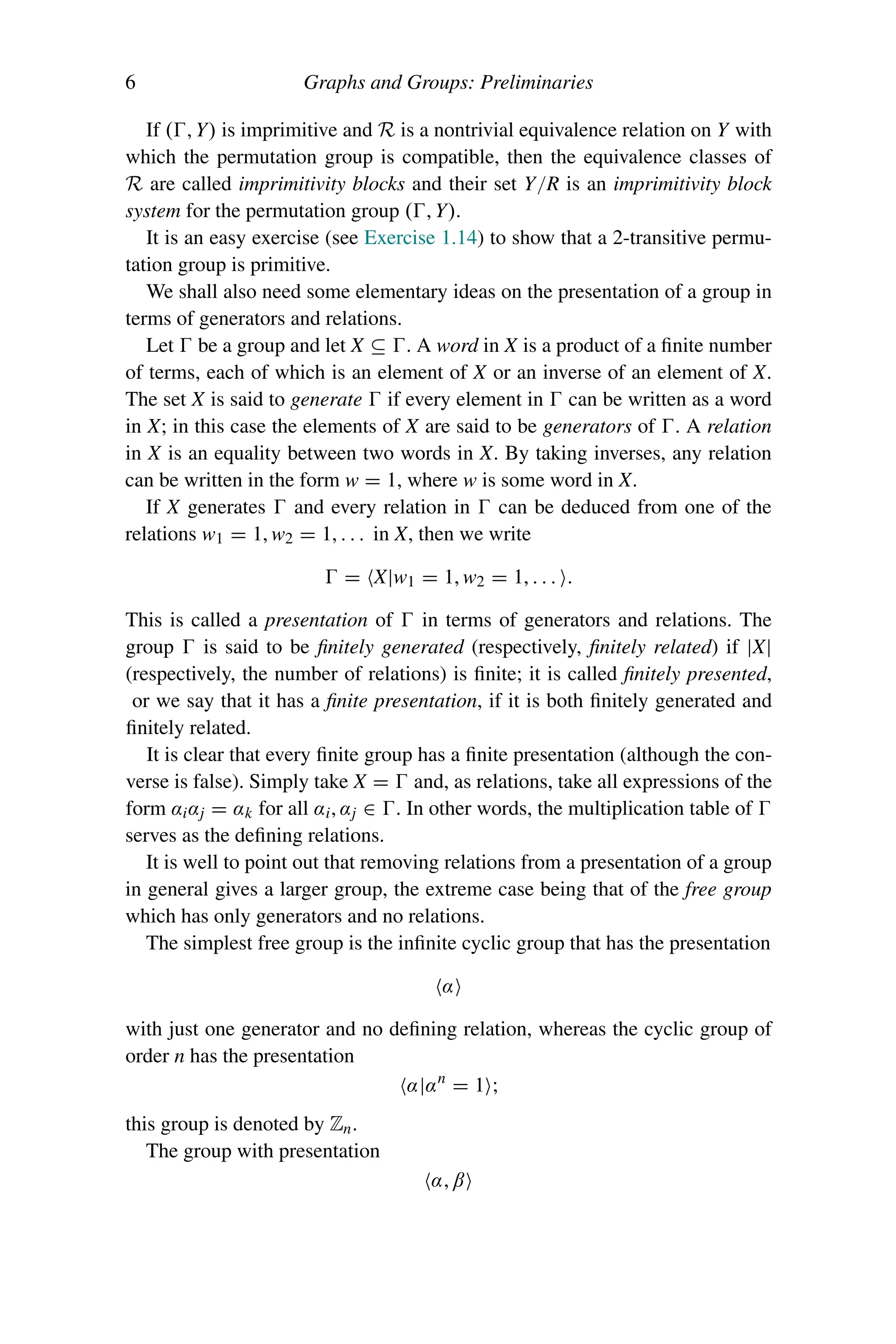 6 Graphs and Groups: Preliminaries
If (, Y) is imprimitive and R is a nontrivial equivalence relation on Y with
which the permutation group is compatible, then the equivalence classes of
R are called imprimitivity blocks and their set Y/R is an imprimitivity block
system for the permutation group (, Y).
It is an easy exercise (see Exercise 1.14) to show that a 2-transitive permu-
tation group is primitive.
We shall also need some elementary ideas on the presentation of a group in
terms of generators and relations.
Let  be a group and let X ⊆ . A word in X is a product of a finite number
of terms, each of which is an element of X or an inverse of an element of X.
The set X is said to generate  if every element in  can be written as a word
in X; in this case the elements of X are said to be generators of . A relation
in X is an equality between two words in X. By taking inverses, any relation
can be written in the form w = 1, where w is some word in X.
If X generates  and every relation in  can be deduced from one of the
relations w1 = 1, w2 = 1, . . . in X, then we write
 = X|w1 = 1, w2 = 1, . . . .
This is called a presentation of  in terms of generators and relations. The
group  is said to be finitely generated (respectively, finitely related) if |X|
(respectively, the number of relations) is finite; it is called finitely presented,
or we say that it has a finite presentation, if it is both finitely generated and
finitely related.
It is clear that every finite group has a finite presentation (although the con-
verse is false). Simply take X =  and, as relations, take all expressions of the
form αiαj = αk for all αi, αj ∈ . In other words, the multiplication table of 
serves as the defining relations.
It is well to point out that removing relations from a presentation of a group
in general gives a larger group, the extreme case being that of the free group
which has only generators and no relations.
The simplest free group is the infinite cyclic group that has the presentation
α
with just one generator and no defining relation, whereas the cyclic group of
order n has the presentation
α|αn
= 1 ;
this group is denoted by Zn.
The group with presentation
α, β
 