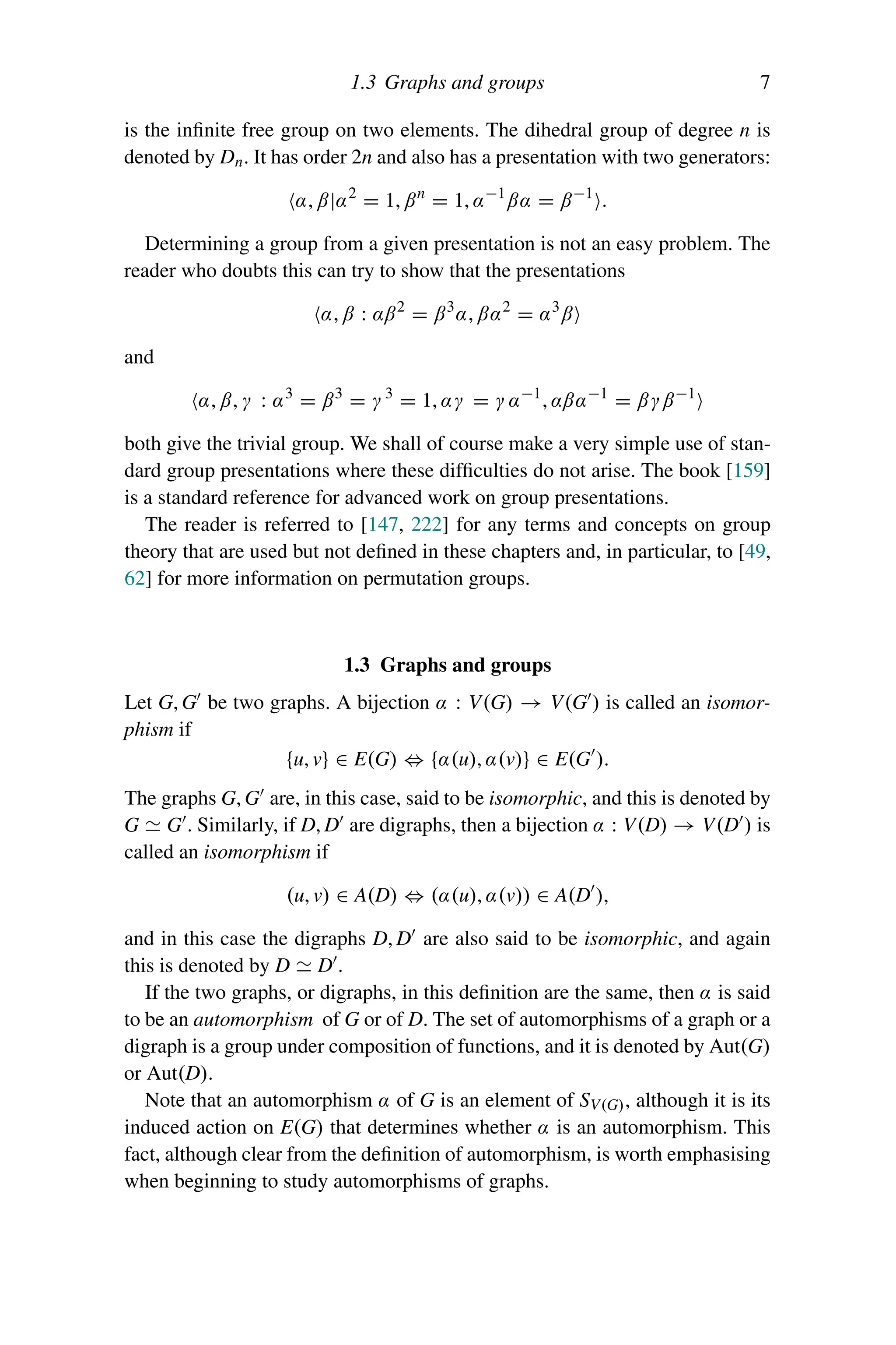 1.3 Graphs and groups 7
is the infinite free group on two elements. The dihedral group of degree n is
denoted by Dn. It has order 2n and also has a presentation with two generators:
α, β|α2
= 1, βn
= 1, α−1
βα = β−1
.
Determining a group from a given presentation is not an easy problem. The
reader who doubts this can try to show that the presentations
α, β : αβ2
= β3
α, βα2
= α3
β
and
α, β, γ : α3
= β3
= γ 3
= 1, αγ = γ α−1
, αβα−1
= βγβ−1
both give the trivial group. We shall of course make a very simple use of stan-
dard group presentations where these difficulties do not arise. The book [159]
is a standard reference for advanced work on group presentations.
The reader is referred to [147, 222] for any terms and concepts on group
theory that are used but not defined in these chapters and, in particular, to [49,
62] for more information on permutation groups.
1.3 Graphs and groups
Let G, G be two graphs. A bijection α : V(G) → V(G ) is called an isomor-
phism if
{u, v} ∈ E(G) ⇔ {α(u), α(v)} ∈ E(G ).
The graphs G, G are, in this case, said to be isomorphic, and this is denoted by
G  G . Similarly, if D, D are digraphs, then a bijection α : V(D) → V(D ) is
called an isomorphism if
(u, v) ∈ A(D) ⇔ (α(u), α(v)) ∈ A(D ),
and in this case the digraphs D, D are also said to be isomorphic, and again
this is denoted by D  D .
If the two graphs, or digraphs, in this definition are the same, then α is said
to be an automorphism of G or of D. The set of automorphisms of a graph or a
digraph is a group under composition of functions, and it is denoted by Aut(G)
or Aut(D).
Note that an automorphism α of G is an element of SV(G), although it is its
induced action on E(G) that determines whether α is an automorphism. This
fact, although clear from the definition of automorphism, is worth emphasising
when beginning to study automorphisms of graphs.
 