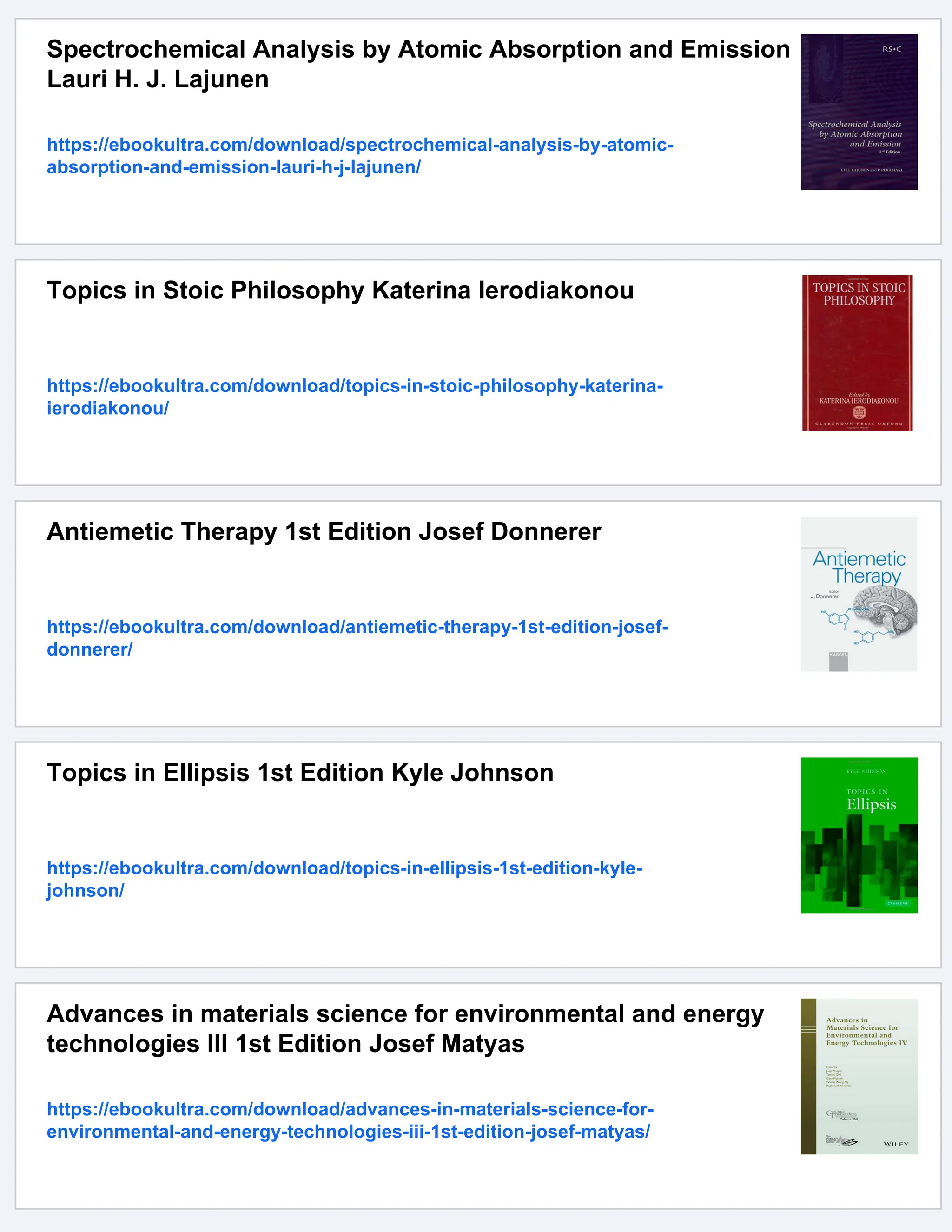 Spectrochemical Analysis by Atomic Absorption and Emission
Lauri H. J. Lajunen
https://ebookultra.com/download/spectrochemical-analysis-by-atomic-
absorption-and-emission-lauri-h-j-lajunen/
Topics in Stoic Philosophy Katerina Ierodiakonou
https://ebookultra.com/download/topics-in-stoic-philosophy-katerina-
ierodiakonou/
Antiemetic Therapy 1st Edition Josef Donnerer
https://ebookultra.com/download/antiemetic-therapy-1st-edition-josef-
donnerer/
Topics in Ellipsis 1st Edition Kyle Johnson
https://ebookultra.com/download/topics-in-ellipsis-1st-edition-kyle-
johnson/
Advances in materials science for environmental and energy
technologies III 1st Edition Josef Matyas
https://ebookultra.com/download/advances-in-materials-science-for-
environmental-and-energy-technologies-iii-1st-edition-josef-matyas/
 
