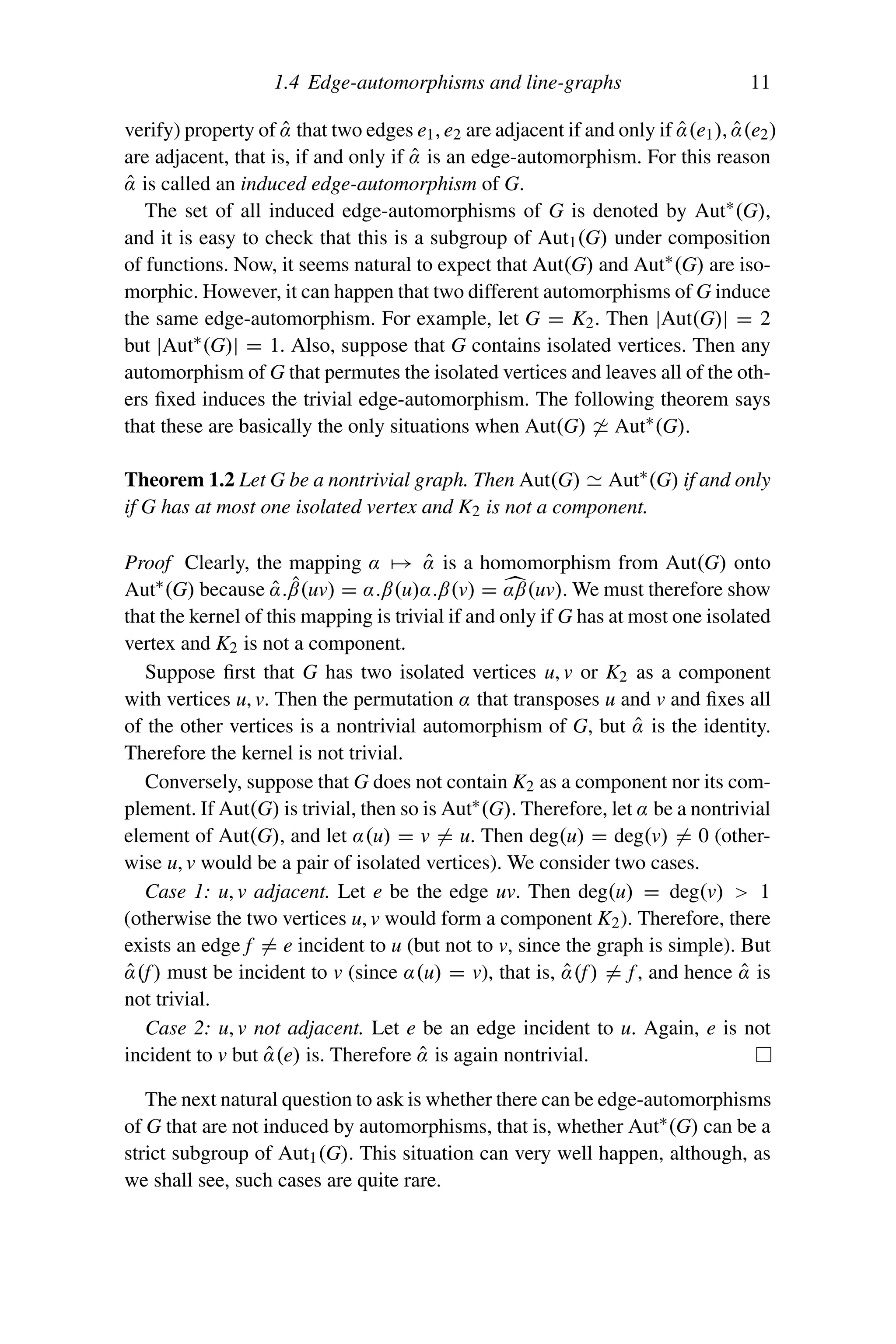 1.4 Edge-automorphisms and line-graphs 11
verify) property of α̂ that two edges e1, e2 are adjacent if and only if α̂(e1), α̂(e2)
are adjacent, that is, if and only if α̂ is an edge-automorphism. For this reason
α̂ is called an induced edge-automorphism of G.
The set of all induced edge-automorphisms of G is denoted by Aut∗
(G),
and it is easy to check that this is a subgroup of Aut1(G) under composition
of functions. Now, it seems natural to expect that Aut(G) and Aut∗
(G) are iso-
morphic. However, it can happen that two different automorphisms of G induce
the same edge-automorphism. For example, let G = K2. Then |Aut(G)| = 2
but |Aut∗(G)| = 1. Also, suppose that G contains isolated vertices. Then any
automorphism of G that permutes the isolated vertices and leaves all of the oth-
ers fixed induces the trivial edge-automorphism. The following theorem says
that these are basically the only situations when Aut(G)  Aut∗
(G).
Theorem 1.2 Let G be a nontrivial graph. Then Aut(G)  Aut∗(G) if and only
if G has at most one isolated vertex and K2 is not a component.
Proof Clearly, the mapping α → α̂ is a homomorphism from Aut(G) onto
Aut∗(G) because α̂.β̂(uv) = α.β(u)α.β(v) = 
αβ(uv). We must therefore show
that the kernel of this mapping is trivial if and only if G has at most one isolated
vertex and K2 is not a component.
Suppose first that G has two isolated vertices u, v or K2 as a component
with vertices u, v. Then the permutation α that transposes u and v and fixes all
of the other vertices is a nontrivial automorphism of G, but α̂ is the identity.
Therefore the kernel is not trivial.
Conversely, suppose that G does not contain K2 as a component nor its com-
plement. If Aut(G) is trivial, then so is Aut∗(G). Therefore, let α be a nontrivial
element of Aut(G), and let α(u) = v = u. Then deg(u) = deg(v) = 0 (other-
wise u, v would be a pair of isolated vertices). We consider two cases.
Case 1: u, v adjacent. Let e be the edge uv. Then deg(u) = deg(v)  1
(otherwise the two vertices u, v would form a component K2). Therefore, there
exists an edge f = e incident to u (but not to v, since the graph is simple). But
α̂(f) must be incident to v (since α(u) = v), that is, α̂(f) = f, and hence α̂ is
not trivial.
Case 2: u, v not adjacent. Let e be an edge incident to u. Again, e is not
incident to v but α̂(e) is. Therefore α̂ is again nontrivial.
The next natural question to ask is whether there can be edge-automorphisms
of G that are not induced by automorphisms, that is, whether Aut∗(G) can be a
strict subgroup of Aut1(G). This situation can very well happen, although, as
we shall see, such cases are quite rare.
 