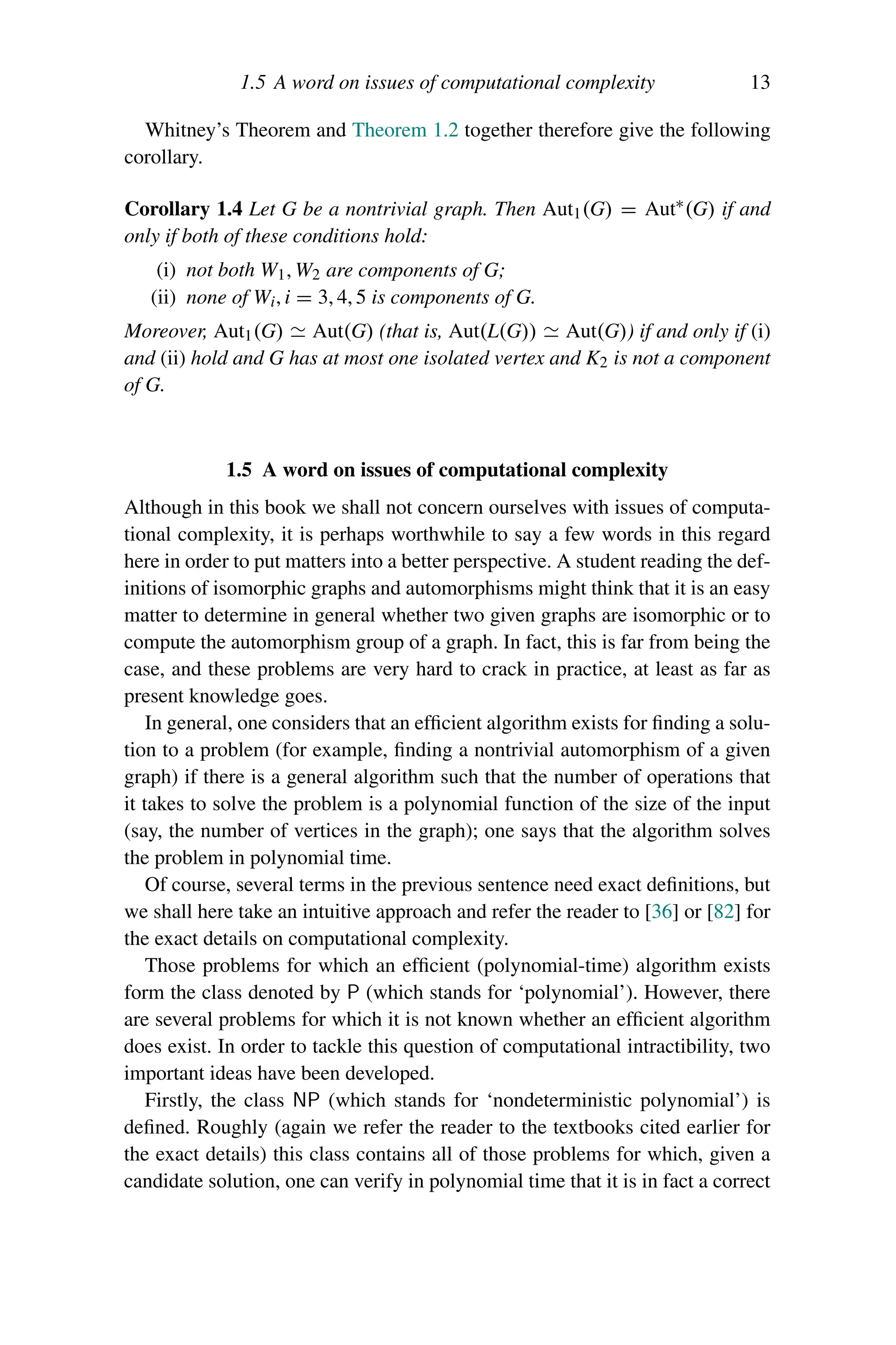 1.5 A word on issues of computational complexity 13
Whitney’s Theorem and Theorem 1.2 together therefore give the following
corollary.
Corollary 1.4 Let G be a nontrivial graph. Then Aut1(G) = Aut∗(G) if and
only if both of these conditions hold:
(i) not both W1, W2 are components of G;
(ii) none of Wi, i = 3, 4, 5 is components of G.
Moreover, Aut1(G)  Aut(G) (that is, Aut(L(G))  Aut(G)) if and only if (i)
and (ii) hold and G has at most one isolated vertex and K2 is not a component
of G.
1.5 A word on issues of computational complexity
Although in this book we shall not concern ourselves with issues of computa-
tional complexity, it is perhaps worthwhile to say a few words in this regard
here in order to put matters into a better perspective. A student reading the def-
initions of isomorphic graphs and automorphisms might think that it is an easy
matter to determine in general whether two given graphs are isomorphic or to
compute the automorphism group of a graph. In fact, this is far from being the
case, and these problems are very hard to crack in practice, at least as far as
present knowledge goes.
In general, one considers that an efficient algorithm exists for finding a solu-
tion to a problem (for example, finding a nontrivial automorphism of a given
graph) if there is a general algorithm such that the number of operations that
it takes to solve the problem is a polynomial function of the size of the input
(say, the number of vertices in the graph); one says that the algorithm solves
the problem in polynomial time.
Of course, several terms in the previous sentence need exact definitions, but
we shall here take an intuitive approach and refer the reader to [36] or [82] for
the exact details on computational complexity.
Those problems for which an efficient (polynomial-time) algorithm exists
form the class denoted by P (which stands for ‘polynomial’). However, there
are several problems for which it is not known whether an efficient algorithm
does exist. In order to tackle this question of computational intractibility, two
important ideas have been developed.
Firstly, the class NP (which stands for ‘nondeterministic polynomial’) is
defined. Roughly (again we refer the reader to the textbooks cited earlier for
the exact details) this class contains all of those problems for which, given a
candidate solution, one can verify in polynomial time that it is in fact a correct
 