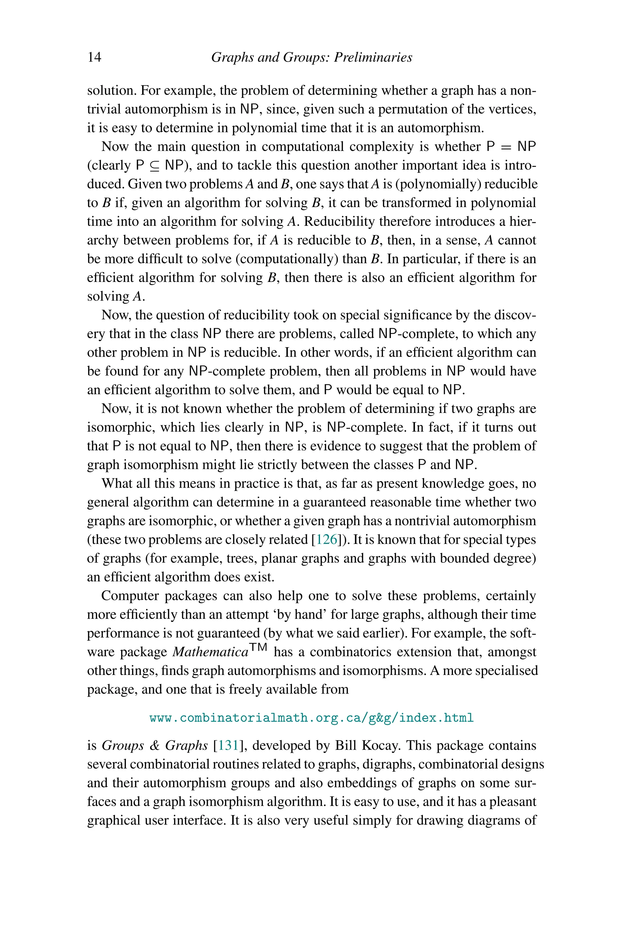 14 Graphs and Groups: Preliminaries
solution. For example, the problem of determining whether a graph has a non-
trivial automorphism is in NP, since, given such a permutation of the vertices,
it is easy to determine in polynomial time that it is an automorphism.
Now the main question in computational complexity is whether P = NP
(clearly P ⊆ NP), and to tackle this question another important idea is intro-
duced. Given two problems A and B, one says that A is (polynomially) reducible
to B if, given an algorithm for solving B, it can be transformed in polynomial
time into an algorithm for solving A. Reducibility therefore introduces a hier-
archy between problems for, if A is reducible to B, then, in a sense, A cannot
be more difficult to solve (computationally) than B. In particular, if there is an
efficient algorithm for solving B, then there is also an efficient algorithm for
solving A.
Now, the question of reducibility took on special significance by the discov-
ery that in the class NP there are problems, called NP-complete, to which any
other problem in NP is reducible. In other words, if an efficient algorithm can
be found for any NP-complete problem, then all problems in NP would have
an efficient algorithm to solve them, and P would be equal to NP.
Now, it is not known whether the problem of determining if two graphs are
isomorphic, which lies clearly in NP, is NP-complete. In fact, if it turns out
that P is not equal to NP, then there is evidence to suggest that the problem of
graph isomorphism might lie strictly between the classes P and NP.
What all this means in practice is that, as far as present knowledge goes, no
general algorithm can determine in a guaranteed reasonable time whether two
graphs are isomorphic, or whether a given graph has a nontrivial automorphism
(these two problems are closely related [126]). It is known that for special types
of graphs (for example, trees, planar graphs and graphs with bounded degree)
an efficient algorithm does exist.
Computer packages can also help one to solve these problems, certainly
more efficiently than an attempt ‘by hand’ for large graphs, although their time
performance is not guaranteed (by what we said earlier). For example, the soft-
ware package MathematicaTM has a combinatorics extension that, amongst
other things, finds graph automorphisms and isomorphisms. A more specialised
package, and one that is freely available from
www.combinatorialmath.org.ca/gg/index.html
is Groups  Graphs [131], developed by Bill Kocay. This package contains
several combinatorial routines related to graphs, digraphs, combinatorial designs
and their automorphism groups and also embeddings of graphs on some sur-
faces and a graph isomorphism algorithm. It is easy to use, and it has a pleasant
graphical user interface. It is also very useful simply for drawing diagrams of
 