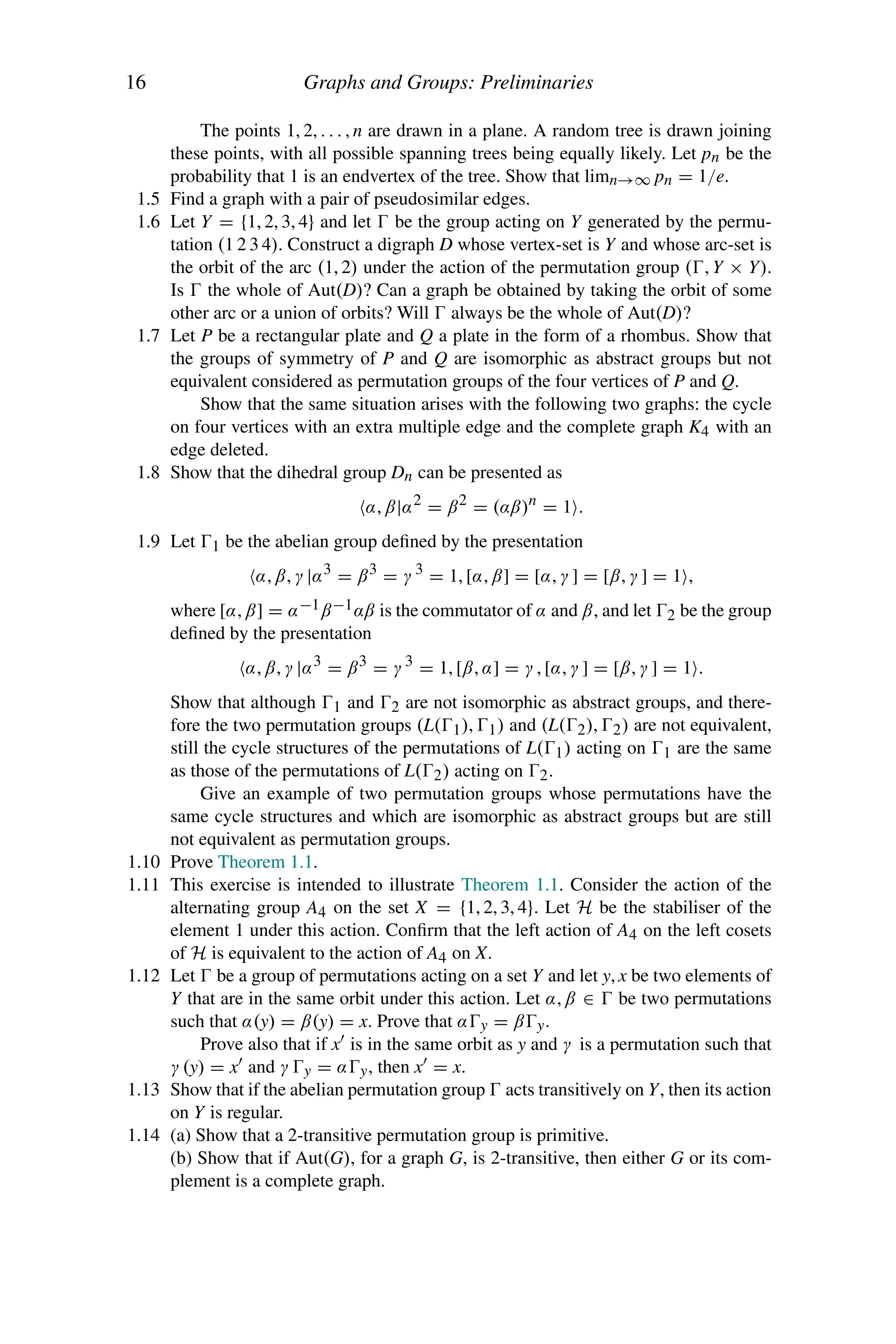 16 Graphs and Groups: Preliminaries
The points 1, 2, . . . , n are drawn in a plane. A random tree is drawn joining
these points, with all possible spanning trees being equally likely. Let pn be the
probability that 1 is an endvertex of the tree. Show that limn→∞ pn = 1/e.
1.5 Find a graph with a pair of pseudosimilar edges.
1.6 Let Y = {1, 2, 3, 4} and let  be the group acting on Y generated by the permu-
tation (1 2 3 4). Construct a digraph D whose vertex-set is Y and whose arc-set is
the orbit of the arc (1, 2) under the action of the permutation group (, Y × Y).
Is  the whole of Aut(D)? Can a graph be obtained by taking the orbit of some
other arc or a union of orbits? Will  always be the whole of Aut(D)?
1.7 Let P be a rectangular plate and Q a plate in the form of a rhombus. Show that
the groups of symmetry of P and Q are isomorphic as abstract groups but not
equivalent considered as permutation groups of the four vertices of P and Q.
Show that the same situation arises with the following two graphs: the cycle
on four vertices with an extra multiple edge and the complete graph K4 with an
edge deleted.
1.8 Show that the dihedral group Dn can be presented as
α, β|α2 = β2 = (αβ)n = 1 .
1.9 Let 1 be the abelian group defined by the presentation
α, β, γ |α3 = β3 = γ 3 = 1, [α, β] = [α, γ ] = [β, γ ] = 1 ,
where [α, β] = α−1β−1αβ is the commutator of α and β, and let 2 be the group
defined by the presentation
α, β, γ |α3 = β3 = γ 3 = 1, [β, α] = γ , [α, γ ] = [β, γ ] = 1 .
Show that although 1 and 2 are not isomorphic as abstract groups, and there-
fore the two permutation groups (L(1), 1) and (L(2), 2) are not equivalent,
still the cycle structures of the permutations of L(1) acting on 1 are the same
as those of the permutations of L(2) acting on 2.
Give an example of two permutation groups whose permutations have the
same cycle structures and which are isomorphic as abstract groups but are still
not equivalent as permutation groups.
1.10 Prove Theorem 1.1.
1.11 This exercise is intended to illustrate Theorem 1.1. Consider the action of the
alternating group A4 on the set X = {1, 2, 3, 4}. Let H be the stabiliser of the
element 1 under this action. Confirm that the left action of A4 on the left cosets
of H is equivalent to the action of A4 on X.
1.12 Let  be a group of permutations acting on a set Y and let y, x be two elements of
Y that are in the same orbit under this action. Let α, β ∈  be two permutations
such that α(y) = β(y) = x. Prove that αy = βy.
Prove also that if x is in the same orbit as y and γ is a permutation such that
γ (y) = x and γ y = αy, then x = x.
1.13 Show that if the abelian permutation group  acts transitively on Y, then its action
on Y is regular.
1.14 (a) Show that a 2-transitive permutation group is primitive.
(b) Show that if Aut(G), for a graph G, is 2-transitive, then either G or its com-
plement is a complete graph.
 
