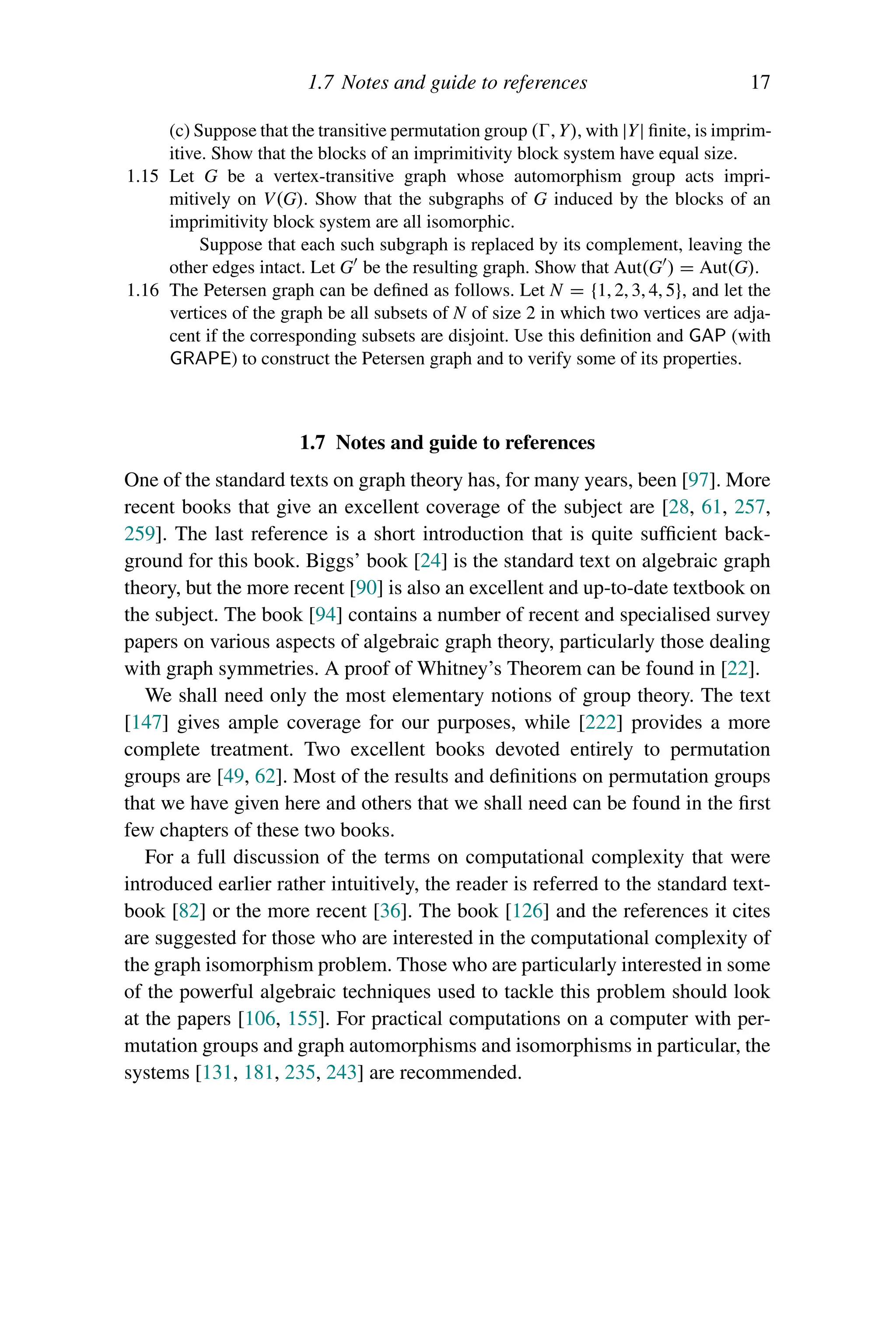 1.7 Notes and guide to references 17
(c) Suppose that the transitive permutation group (, Y), with |Y| finite, is imprim-
itive. Show that the blocks of an imprimitivity block system have equal size.
1.15 Let G be a vertex-transitive graph whose automorphism group acts impri-
mitively on V(G). Show that the subgraphs of G induced by the blocks of an
imprimitivity block system are all isomorphic.
Suppose that each such subgraph is replaced by its complement, leaving the
other edges intact. Let G be the resulting graph. Show that Aut(G ) = Aut(G).
1.16 The Petersen graph can be defined as follows. Let N = {1, 2, 3, 4, 5}, and let the
vertices of the graph be all subsets of N of size 2 in which two vertices are adja-
cent if the corresponding subsets are disjoint. Use this definition and GAP (with
GRAPE) to construct the Petersen graph and to verify some of its properties.
1.7 Notes and guide to references
One of the standard texts on graph theory has, for many years, been [97]. More
recent books that give an excellent coverage of the subject are [28, 61, 257,
259]. The last reference is a short introduction that is quite sufficient back-
ground for this book. Biggs’ book [24] is the standard text on algebraic graph
theory, but the more recent [90] is also an excellent and up-to-date textbook on
the subject. The book [94] contains a number of recent and specialised survey
papers on various aspects of algebraic graph theory, particularly those dealing
with graph symmetries. A proof of Whitney’s Theorem can be found in [22].
We shall need only the most elementary notions of group theory. The text
[147] gives ample coverage for our purposes, while [222] provides a more
complete treatment. Two excellent books devoted entirely to permutation
groups are [49, 62]. Most of the results and definitions on permutation groups
that we have given here and others that we shall need can be found in the first
few chapters of these two books.
For a full discussion of the terms on computational complexity that were
introduced earlier rather intuitively, the reader is referred to the standard text-
book [82] or the more recent [36]. The book [126] and the references it cites
are suggested for those who are interested in the computational complexity of
the graph isomorphism problem. Those who are particularly interested in some
of the powerful algebraic techniques used to tackle this problem should look
at the papers [106, 155]. For practical computations on a computer with per-
mutation groups and graph automorphisms and isomorphisms in particular, the
systems [131, 181, 235, 243] are recommended.
 