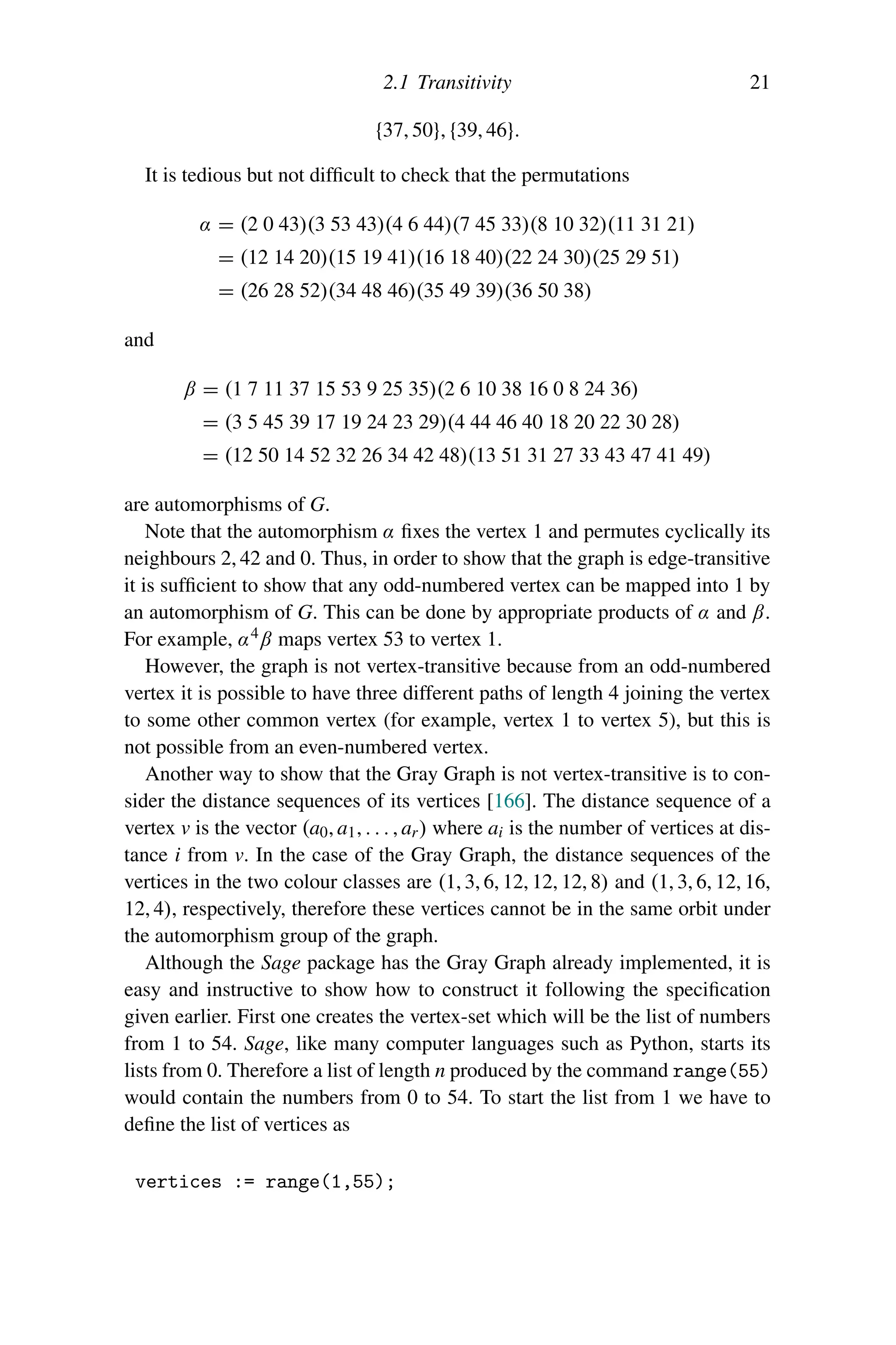 2.1 Transitivity 21
{37, 50}, {39, 46}.
It is tedious but not difficult to check that the permutations
α = (2 0 43)(3 53 43)(4 6 44)(7 45 33)(8 10 32)(11 31 21)
= (12 14 20)(15 19 41)(16 18 40)(22 24 30)(25 29 51)
= (26 28 52)(34 48 46)(35 49 39)(36 50 38)
and
β = (1 7 11 37 15 53 9 25 35)(2 6 10 38 16 0 8 24 36)
= (3 5 45 39 17 19 24 23 29)(4 44 46 40 18 20 22 30 28)
= (12 50 14 52 32 26 34 42 48)(13 51 31 27 33 43 47 41 49)
are automorphisms of G.
Note that the automorphism α fixes the vertex 1 and permutes cyclically its
neighbours 2, 42 and 0. Thus, in order to show that the graph is edge-transitive
it is sufficient to show that any odd-numbered vertex can be mapped into 1 by
an automorphism of G. This can be done by appropriate products of α and β.
For example, α4β maps vertex 53 to vertex 1.
However, the graph is not vertex-transitive because from an odd-numbered
vertex it is possible to have three different paths of length 4 joining the vertex
to some other common vertex (for example, vertex 1 to vertex 5), but this is
not possible from an even-numbered vertex.
Another way to show that the Gray Graph is not vertex-transitive is to con-
sider the distance sequences of its vertices [166]. The distance sequence of a
vertex v is the vector (a0, a1, . . . , ar) where ai is the number of vertices at dis-
tance i from v. In the case of the Gray Graph, the distance sequences of the
vertices in the two colour classes are (1, 3, 6, 12, 12, 12, 8) and (1, 3, 6, 12, 16,
12, 4), respectively, therefore these vertices cannot be in the same orbit under
the automorphism group of the graph.
Although the Sage package has the Gray Graph already implemented, it is
easy and instructive to show how to construct it following the specification
given earlier. First one creates the vertex-set which will be the list of numbers
from 1 to 54. Sage, like many computer languages such as Python, starts its
lists from 0. Therefore a list of length n produced by the command range(55)
would contain the numbers from 0 to 54. To start the list from 1 we have to
define the list of vertices as
vertices := range(1,55);
 