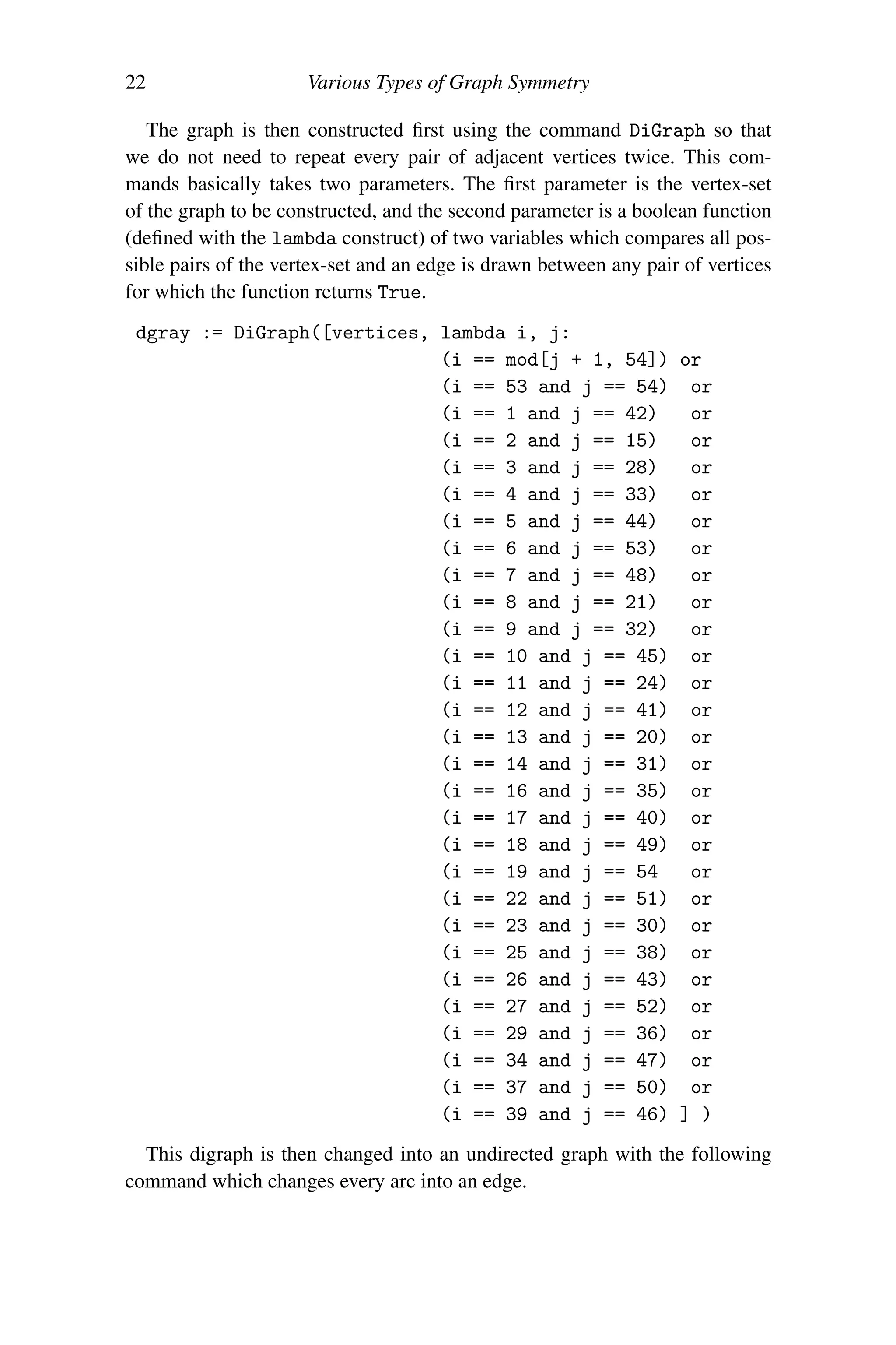 22 Various Types of Graph Symmetry
The graph is then constructed first using the command DiGraph so that
we do not need to repeat every pair of adjacent vertices twice. This com-
mands basically takes two parameters. The first parameter is the vertex-set
of the graph to be constructed, and the second parameter is a boolean function
(defined with the lambda construct) of two variables which compares all pos-
sible pairs of the vertex-set and an edge is drawn between any pair of vertices
for which the function returns True.
dgray := DiGraph([vertices, lambda i, j:
(i == mod[j + 1, 54]) or
(i == 53 and j == 54) or
(i == 1 and j == 42) or
(i == 2 and j == 15) or
(i == 3 and j == 28) or
(i == 4 and j == 33) or
(i == 5 and j == 44) or
(i == 6 and j == 53) or
(i == 7 and j == 48) or
(i == 8 and j == 21) or
(i == 9 and j == 32) or
(i == 10 and j == 45) or
(i == 11 and j == 24) or
(i == 12 and j == 41) or
(i == 13 and j == 20) or
(i == 14 and j == 31) or
(i == 16 and j == 35) or
(i == 17 and j == 40) or
(i == 18 and j == 49) or
(i == 19 and j == 54 or
(i == 22 and j == 51) or
(i == 23 and j == 30) or
(i == 25 and j == 38) or
(i == 26 and j == 43) or
(i == 27 and j == 52) or
(i == 29 and j == 36) or
(i == 34 and j == 47) or
(i == 37 and j == 50) or
(i == 39 and j == 46) ] )
This digraph is then changed into an undirected graph with the following
command which changes every arc into an edge.
 