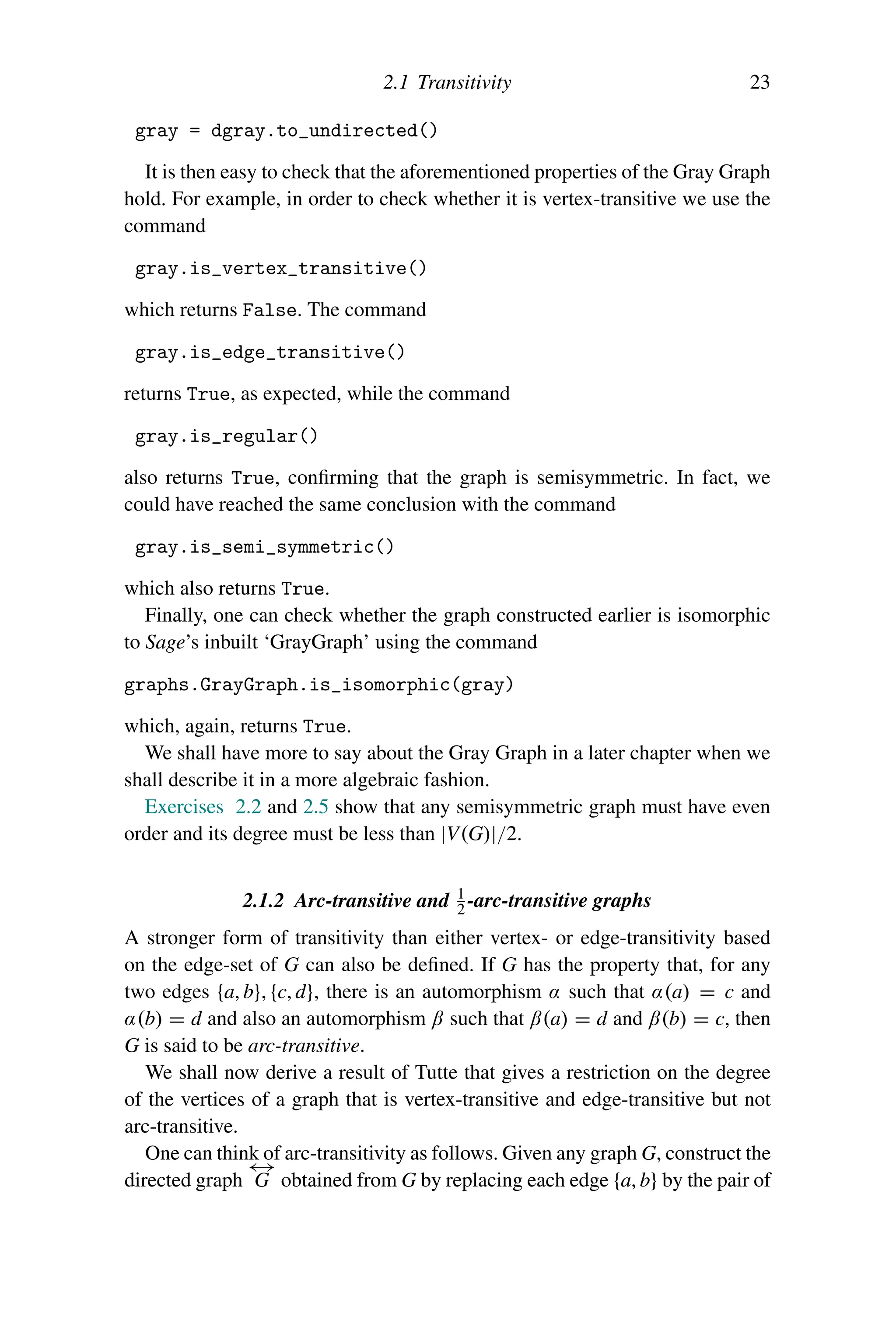 2.1 Transitivity 23
gray = dgray.to_undirected()
It is then easy to check that the aforementioned properties of the Gray Graph
hold. For example, in order to check whether it is vertex-transitive we use the
command
gray.is_vertex_transitive()
which returns False. The command
gray.is_edge_transitive()
returns True, as expected, while the command
gray.is_regular()
also returns True, confirming that the graph is semisymmetric. In fact, we
could have reached the same conclusion with the command
gray.is_semi_symmetric()
which also returns True.
Finally, one can check whether the graph constructed earlier is isomorphic
to Sage’s inbuilt ‘GrayGraph’ using the command
graphs.GrayGraph.is_isomorphic(gray)
which, again, returns True.
We shall have more to say about the Gray Graph in a later chapter when we
shall describe it in a more algebraic fashion.
Exercises 2.2 and 2.5 show that any semisymmetric graph must have even
order and its degree must be less than |V(G)|/2.
2.1.2 Arc-transitive and 1
2 -arc-transitive graphs
A stronger form of transitivity than either vertex- or edge-transitivity based
on the edge-set of G can also be defined. If G has the property that, for any
two edges {a, b}, {c, d}, there is an automorphism α such that α(a) = c and
α(b) = d and also an automorphism β such that β(a) = d and β(b) = c, then
G is said to be arc-transitive.
We shall now derive a result of Tutte that gives a restriction on the degree
of the vertices of a graph that is vertex-transitive and edge-transitive but not
arc-transitive.
One can think of arc-transitivity as follows. Given any graph G, construct the
directed graph
←
→
G obtained from G by replacing each edge {a, b} by the pair of
 