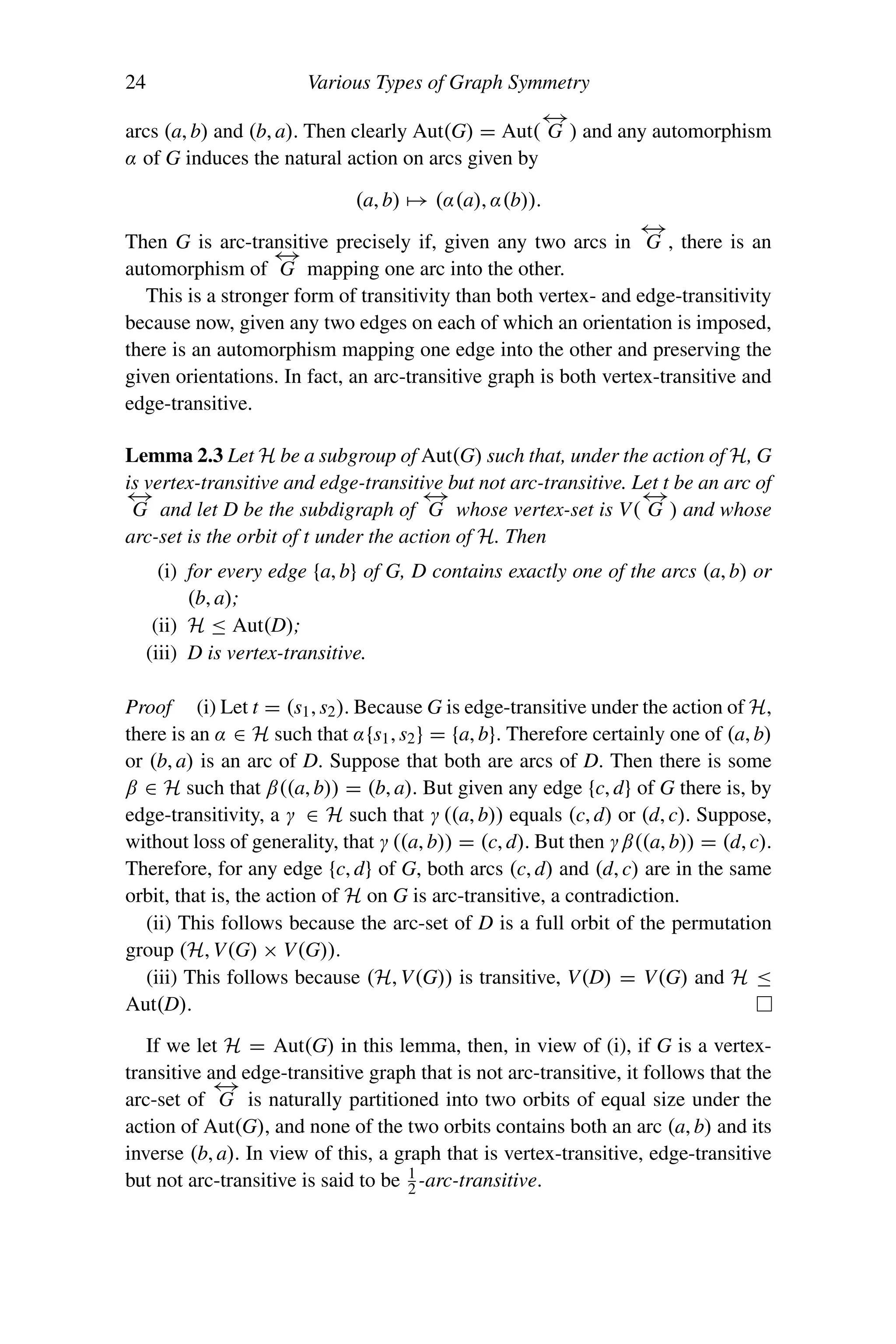 24 Various Types of Graph Symmetry
arcs (a, b) and (b, a). Then clearly Aut(G) = Aut(
←
→
G ) and any automorphism
α of G induces the natural action on arcs given by
(a, b) → (α(a), α(b)).
Then G is arc-transitive precisely if, given any two arcs in
←
→
G , there is an
automorphism of
←
→
G mapping one arc into the other.
This is a stronger form of transitivity than both vertex- and edge-transitivity
because now, given any two edges on each of which an orientation is imposed,
there is an automorphism mapping one edge into the other and preserving the
given orientations. In fact, an arc-transitive graph is both vertex-transitive and
edge-transitive.
Lemma 2.3 Let H be a subgroup of Aut(G) such that, under the action of H, G
is vertex-transitive and edge-transitive but not arc-transitive. Let t be an arc of
←
→
G and let D be the subdigraph of
←
→
G whose vertex-set is V(
←
→
G ) and whose
arc-set is the orbit of t under the action of H. Then
(i) for every edge {a, b} of G, D contains exactly one of the arcs (a, b) or
(b, a);
(ii) H ≤ Aut(D);
(iii) D is vertex-transitive.
Proof (i) Let t = (s1, s2). Because G is edge-transitive under the action of H,
there is an α ∈ H such that α{s1, s2} = {a, b}. Therefore certainly one of (a, b)
or (b, a) is an arc of D. Suppose that both are arcs of D. Then there is some
β ∈ H such that β((a, b)) = (b, a). But given any edge {c, d} of G there is, by
edge-transitivity, a γ ∈ H such that γ ((a, b)) equals (c, d) or (d, c). Suppose,
without loss of generality, that γ ((a, b)) = (c, d). But then γβ((a, b)) = (d, c).
Therefore, for any edge {c, d} of G, both arcs (c, d) and (d, c) are in the same
orbit, that is, the action of H on G is arc-transitive, a contradiction.
(ii) This follows because the arc-set of D is a full orbit of the permutation
group (H, V(G) × V(G)).
(iii) This follows because (H, V(G)) is transitive, V(D) = V(G) and H ≤
Aut(D).
If we let H = Aut(G) in this lemma, then, in view of (i), if G is a vertex-
transitive and edge-transitive graph that is not arc-transitive, it follows that the
arc-set of
←
→
G is naturally partitioned into two orbits of equal size under the
action of Aut(G), and none of the two orbits contains both an arc (a, b) and its
inverse (b, a). In view of this, a graph that is vertex-transitive, edge-transitive
but not arc-transitive is said to be 1
2 -arc-transitive.
 