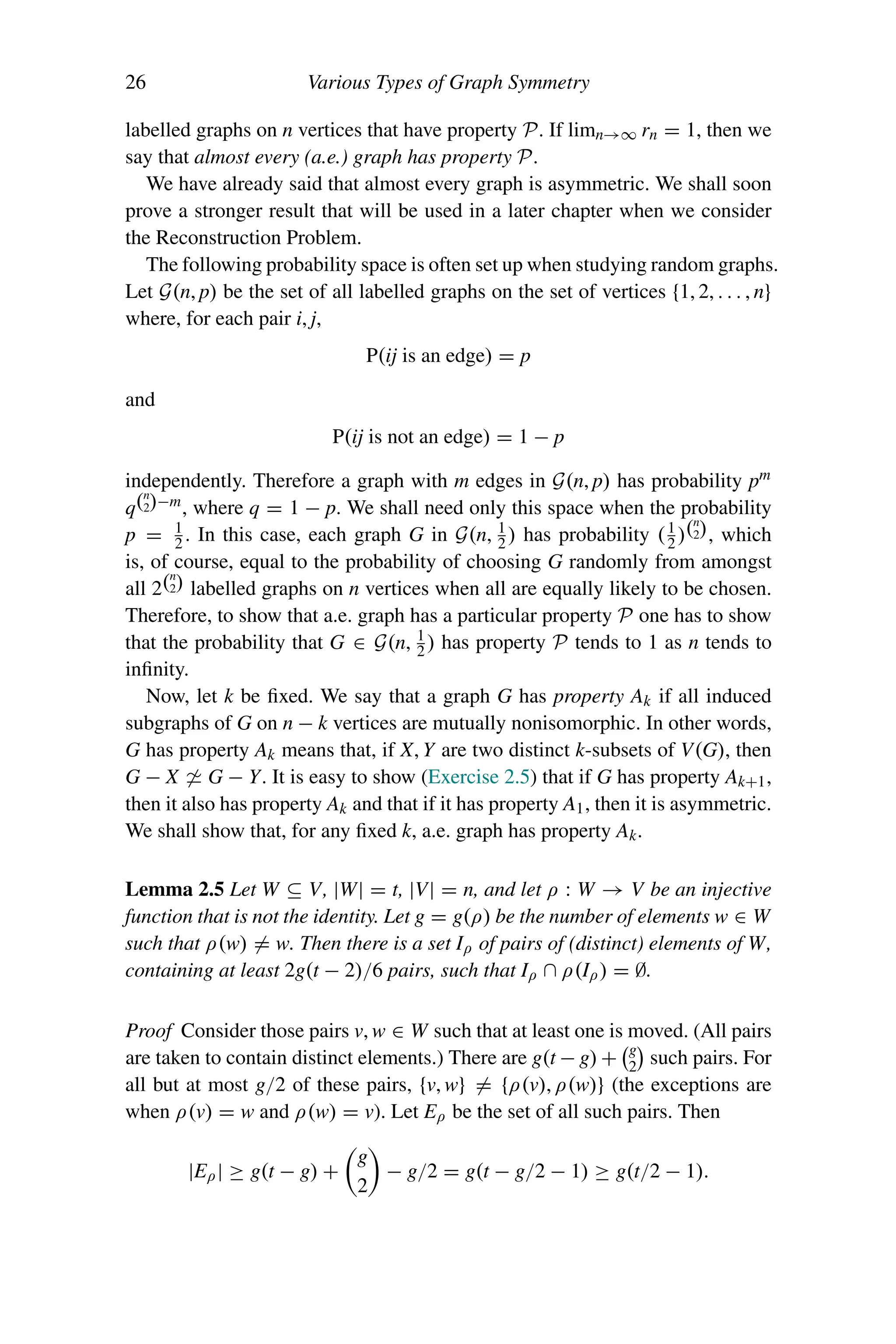 26 Various Types of Graph Symmetry
labelled graphs on n vertices that have property P. If limn→∞ rn = 1, then we
say that almost every (a.e.) graph has property P.
We have already said that almost every graph is asymmetric. We shall soon
prove a stronger result that will be used in a later chapter when we consider
the Reconstruction Problem.
The following probability space is often set up when studying random graphs.
Let G(n, p) be the set of all labelled graphs on the set of vertices {1, 2, . . . , n}
where, for each pair i, j,
P(ij is an edge) = p
and
P(ij is not an edge) = 1 − p
independently. Therefore a graph with m edges in G(n, p) has probability pm
q(n
2)−m
, where q = 1 − p. We shall need only this space when the probability
p = 1
2 . In this case, each graph G in G(n, 1
2 ) has probability (1
2 )(n
2), which
is, of course, equal to the probability of choosing G randomly from amongst
all 2(n
2) labelled graphs on n vertices when all are equally likely to be chosen.
Therefore, to show that a.e. graph has a particular property P one has to show
that the probability that G ∈ G(n, 1
2 ) has property P tends to 1 as n tends to
infinity.
Now, let k be fixed. We say that a graph G has property Ak if all induced
subgraphs of G on n − k vertices are mutually nonisomorphic. In other words,
G has property Ak means that, if X, Y are two distinct k-subsets of V(G), then
G − X  G − Y. It is easy to show (Exercise 2.5) that if G has property Ak+1,
then it also has property Ak and that if it has property A1, then it is asymmetric.
We shall show that, for any fixed k, a.e. graph has property Ak.
Lemma 2.5 Let W ⊆ V, |W| = t, |V| = n, and let ρ : W → V be an injective
function that is not the identity. Let g = g(ρ) be the number of elements w ∈ W
such that ρ(w) = w. Then there is a set Iρ of pairs of (distinct) elements of W,
containing at least 2g(t − 2)/6 pairs, such that Iρ ∩ ρ(Iρ) = ∅.
Proof Consider those pairs v, w ∈ W such that at least one is moved. (All pairs
are taken to contain distinct elements.) There are g(t − g) +
g
2

such pairs. For
all but at most g/2 of these pairs, {v, w} = {ρ(v), ρ(w)} (the exceptions are
when ρ(v) = w and ρ(w) = v). Let Eρ be the set of all such pairs. Then
|Eρ| ≥ g(t − g) +

g
2

− g/2 = g(t − g/2 − 1) ≥ g(t/2 − 1).
 