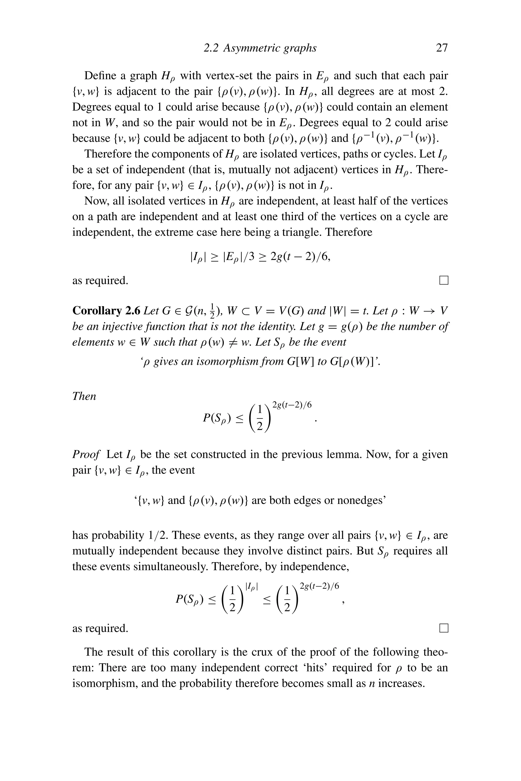 2.2 Asymmetric graphs 27
Define a graph Hρ with vertex-set the pairs in Eρ and such that each pair
{v, w} is adjacent to the pair {ρ(v), ρ(w)}. In Hρ, all degrees are at most 2.
Degrees equal to 1 could arise because {ρ(v), ρ(w)} could contain an element
not in W, and so the pair would not be in Eρ. Degrees equal to 2 could arise
because {v, w} could be adjacent to both {ρ(v), ρ(w)} and {ρ−1(v), ρ−1(w)}.
Therefore the components of Hρ are isolated vertices, paths or cycles. Let Iρ
be a set of independent (that is, mutually not adjacent) vertices in Hρ. There-
fore, for any pair {v, w} ∈ Iρ, {ρ(v), ρ(w)} is not in Iρ.
Now, all isolated vertices in Hρ are independent, at least half of the vertices
on a path are independent and at least one third of the vertices on a cycle are
independent, the extreme case here being a triangle. Therefore
|Iρ| ≥ |Eρ|/3 ≥ 2g(t − 2)/6,
as required.
Corollary 2.6 Let G ∈ G(n, 1
2 ), W ⊂ V = V(G) and |W| = t. Let ρ : W → V
be an injective function that is not the identity. Let g = g(ρ) be the number of
elements w ∈ W such that ρ(w) = w. Let Sρ be the event
‘ρ gives an isomorphism from G[W] to G[ρ(W)]’.
Then
P(Sρ) ≤

1
2
2g(t−2)/6
.
Proof Let Iρ be the set constructed in the previous lemma. Now, for a given
pair {v, w} ∈ Iρ, the event
‘{v, w} and {ρ(v), ρ(w)} are both edges or nonedges’
has probability 1/2. These events, as they range over all pairs {v, w} ∈ Iρ, are
mutually independent because they involve distinct pairs. But Sρ requires all
these events simultaneously. Therefore, by independence,
P(Sρ) ≤

1
2
|Iρ|
≤

1
2
2g(t−2)/6
,
as required.
The result of this corollary is the crux of the proof of the following theo-
rem: There are too many independent correct ‘hits’ required for ρ to be an
isomorphism, and the probability therefore becomes small as n increases.
 