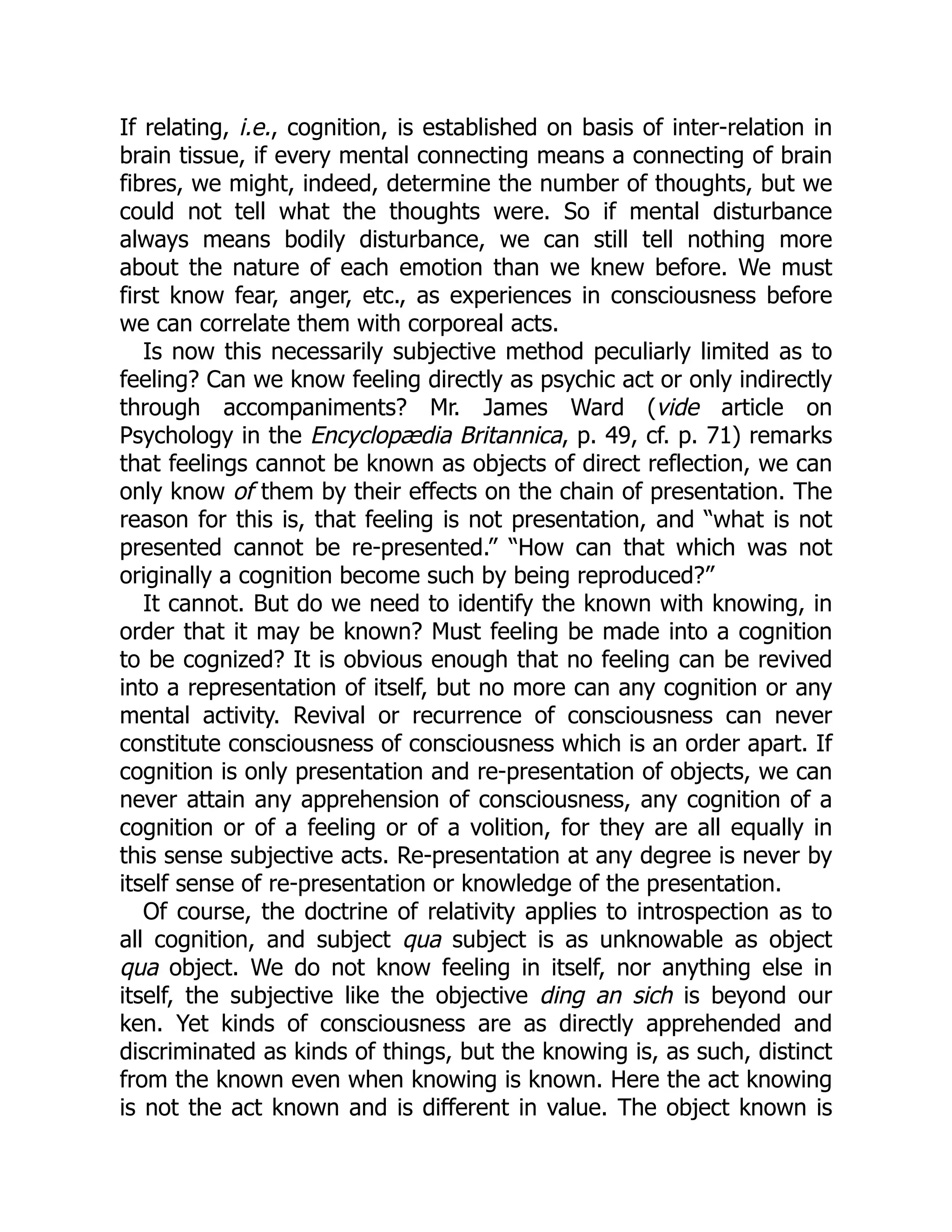 If relating, i.e., cognition, is established on basis of inter-relation in
brain tissue, if every mental connecting means a connecting of brain
fibres, we might, indeed, determine the number of thoughts, but we
could not tell what the thoughts were. So if mental disturbance
always means bodily disturbance, we can still tell nothing more
about the nature of each emotion than we knew before. We must
first know fear, anger, etc., as experiences in consciousness before
we can correlate them with corporeal acts.
Is now this necessarily subjective method peculiarly limited as to
feeling? Can we know feeling directly as psychic act or only indirectly
through accompaniments? Mr. James Ward (vide article on
Psychology in the Encyclopædia Britannica, p. 49, cf. p. 71) remarks
that feelings cannot be known as objects of direct reflection, we can
only know of them by their effects on the chain of presentation. The
reason for this is, that feeling is not presentation, and “what is not
presented cannot be re-presented.” “How can that which was not
originally a cognition become such by being reproduced?”
It cannot. But do we need to identify the known with knowing, in
order that it may be known? Must feeling be made into a cognition
to be cognized? It is obvious enough that no feeling can be revived
into a representation of itself, but no more can any cognition or any
mental activity. Revival or recurrence of consciousness can never
constitute consciousness of consciousness which is an order apart. If
cognition is only presentation and re-presentation of objects, we can
never attain any apprehension of consciousness, any cognition of a
cognition or of a feeling or of a volition, for they are all equally in
this sense subjective acts. Re-presentation at any degree is never by
itself sense of re-presentation or knowledge of the presentation.
Of course, the doctrine of relativity applies to introspection as to
all cognition, and subject qua subject is as unknowable as object
qua object. We do not know feeling in itself, nor anything else in
itself, the subjective like the objective ding an sich is beyond our
ken. Yet kinds of consciousness are as directly apprehended and
discriminated as kinds of things, but the knowing is, as such, distinct
from the known even when knowing is known. Here the act knowing
is not the act known and is different in value. The object known is
 