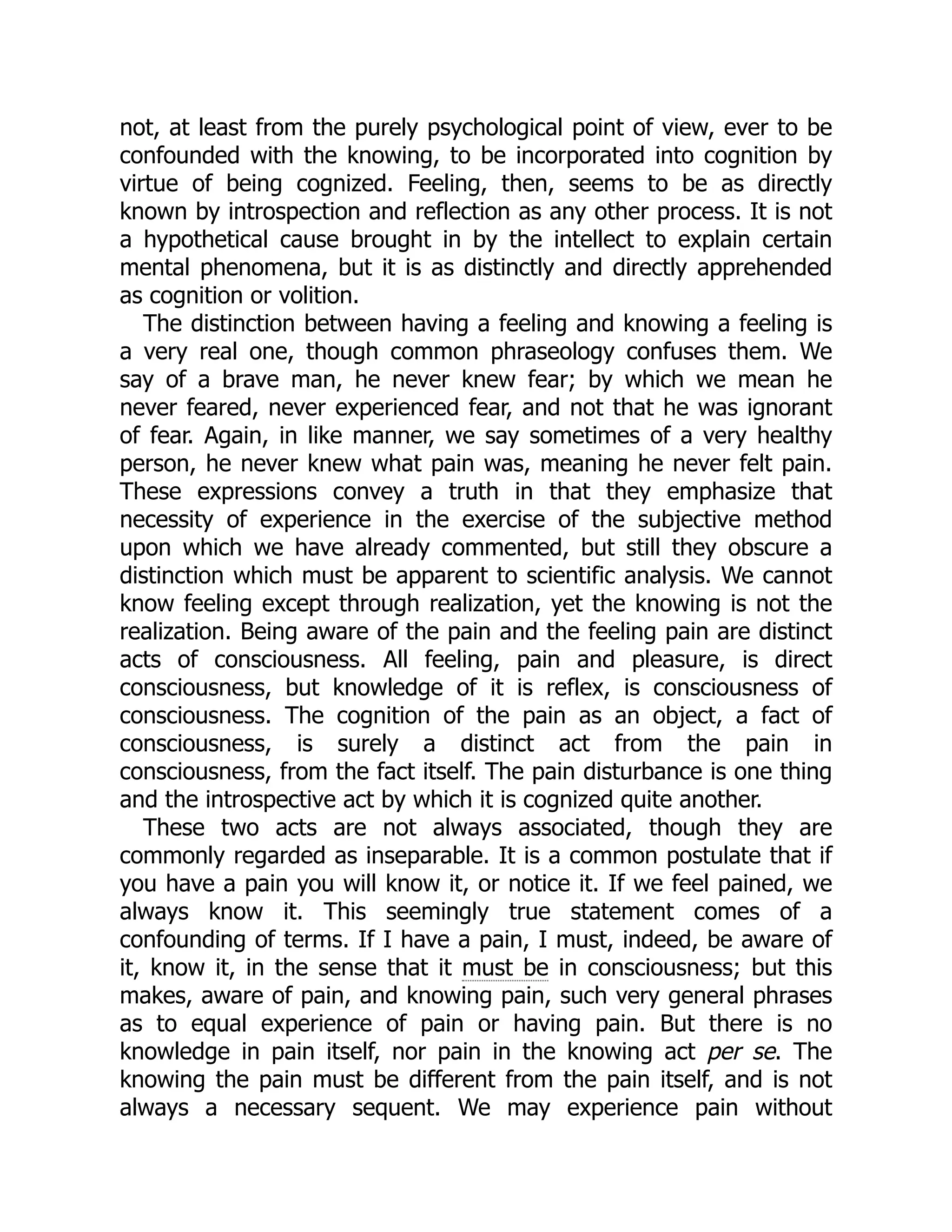 not, at least from the purely psychological point of view, ever to be
confounded with the knowing, to be incorporated into cognition by
virtue of being cognized. Feeling, then, seems to be as directly
known by introspection and reflection as any other process. It is not
a hypothetical cause brought in by the intellect to explain certain
mental phenomena, but it is as distinctly and directly apprehended
as cognition or volition.
The distinction between having a feeling and knowing a feeling is
a very real one, though common phraseology confuses them. We
say of a brave man, he never knew fear; by which we mean he
never feared, never experienced fear, and not that he was ignorant
of fear. Again, in like manner, we say sometimes of a very healthy
person, he never knew what pain was, meaning he never felt pain.
These expressions convey a truth in that they emphasize that
necessity of experience in the exercise of the subjective method
upon which we have already commented, but still they obscure a
distinction which must be apparent to scientific analysis. We cannot
know feeling except through realization, yet the knowing is not the
realization. Being aware of the pain and the feeling pain are distinct
acts of consciousness. All feeling, pain and pleasure, is direct
consciousness, but knowledge of it is reflex, is consciousness of
consciousness. The cognition of the pain as an object, a fact of
consciousness, is surely a distinct act from the pain in
consciousness, from the fact itself. The pain disturbance is one thing
and the introspective act by which it is cognized quite another.
These two acts are not always associated, though they are
commonly regarded as inseparable. It is a common postulate that if
you have a pain you will know it, or notice it. If we feel pained, we
always know it. This seemingly true statement comes of a
confounding of terms. If I have a pain, I must, indeed, be aware of
it, know it, in the sense that it must be in consciousness; but this
makes, aware of pain, and knowing pain, such very general phrases
as to equal experience of pain or having pain. But there is no
knowledge in pain itself, nor pain in the knowing act per se. The
knowing the pain must be different from the pain itself, and is not
always a necessary sequent. We may experience pain without
 