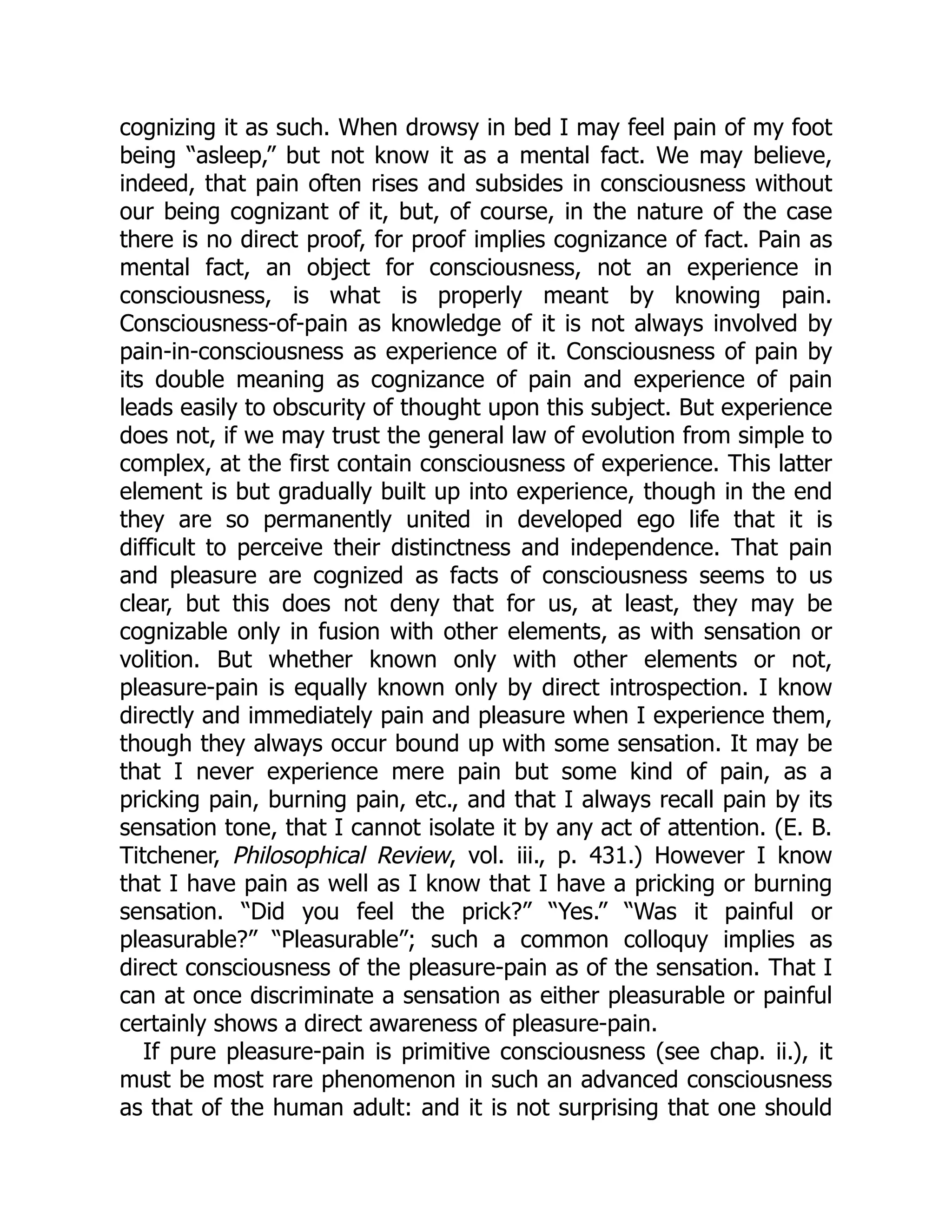 cognizing it as such. When drowsy in bed I may feel pain of my foot
being “asleep,” but not know it as a mental fact. We may believe,
indeed, that pain often rises and subsides in consciousness without
our being cognizant of it, but, of course, in the nature of the case
there is no direct proof, for proof implies cognizance of fact. Pain as
mental fact, an object for consciousness, not an experience in
consciousness, is what is properly meant by knowing pain.
Consciousness-of-pain as knowledge of it is not always involved by
pain-in-consciousness as experience of it. Consciousness of pain by
its double meaning as cognizance of pain and experience of pain
leads easily to obscurity of thought upon this subject. But experience
does not, if we may trust the general law of evolution from simple to
complex, at the first contain consciousness of experience. This latter
element is but gradually built up into experience, though in the end
they are so permanently united in developed ego life that it is
difficult to perceive their distinctness and independence. That pain
and pleasure are cognized as facts of consciousness seems to us
clear, but this does not deny that for us, at least, they may be
cognizable only in fusion with other elements, as with sensation or
volition. But whether known only with other elements or not,
pleasure-pain is equally known only by direct introspection. I know
directly and immediately pain and pleasure when I experience them,
though they always occur bound up with some sensation. It may be
that I never experience mere pain but some kind of pain, as a
pricking pain, burning pain, etc., and that I always recall pain by its
sensation tone, that I cannot isolate it by any act of attention. (E. B.
Titchener, Philosophical Review, vol. iii., p. 431.) However I know
that I have pain as well as I know that I have a pricking or burning
sensation. “Did you feel the prick?” “Yes.” “Was it painful or
pleasurable?” “Pleasurable”; such a common colloquy implies as
direct consciousness of the pleasure-pain as of the sensation. That I
can at once discriminate a sensation as either pleasurable or painful
certainly shows a direct awareness of pleasure-pain.
If pure pleasure-pain is primitive consciousness (see chap. ii.), it
must be most rare phenomenon in such an advanced consciousness
as that of the human adult: and it is not surprising that one should
 