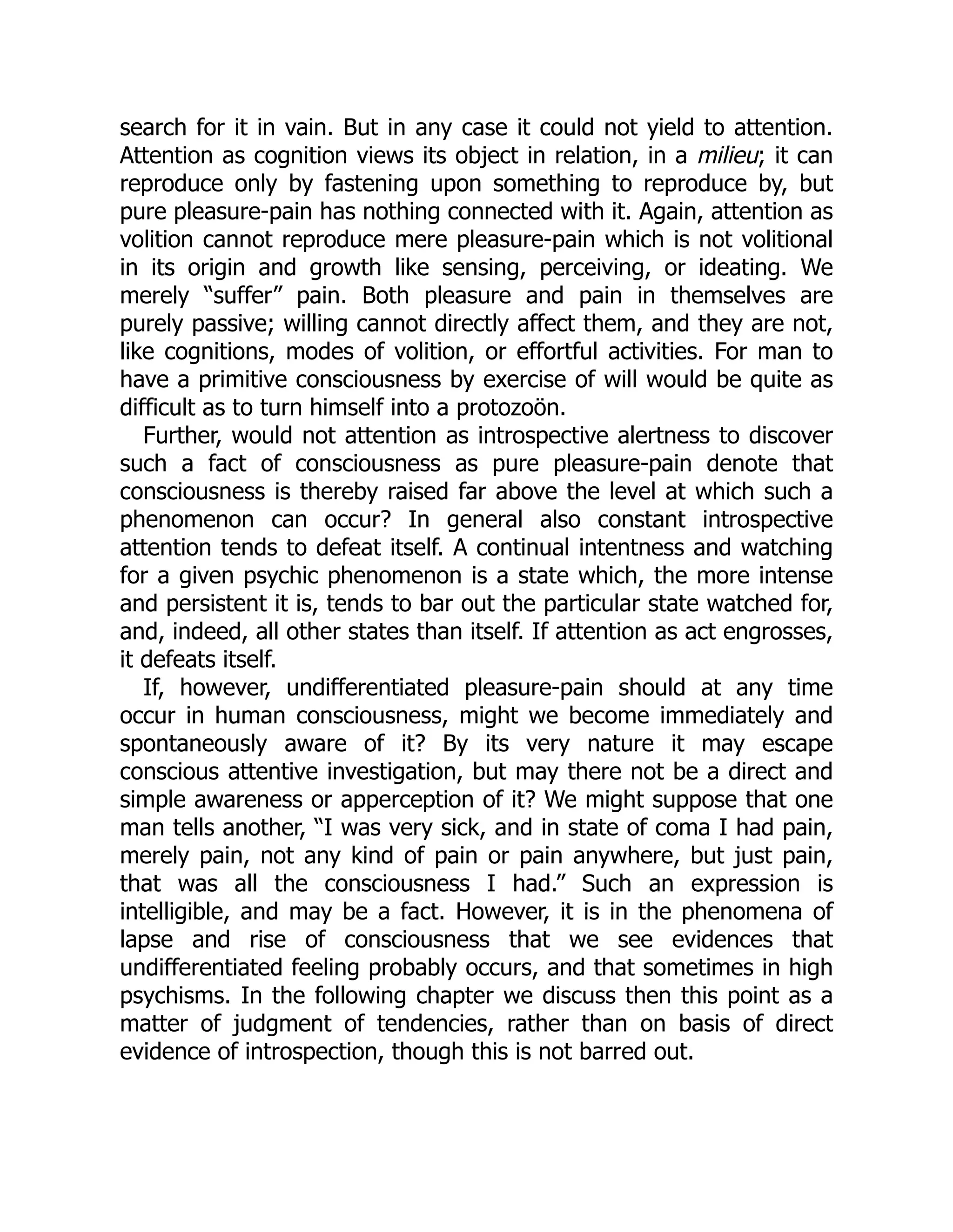 search for it in vain. But in any case it could not yield to attention.
Attention as cognition views its object in relation, in a milieu; it can
reproduce only by fastening upon something to reproduce by, but
pure pleasure-pain has nothing connected with it. Again, attention as
volition cannot reproduce mere pleasure-pain which is not volitional
in its origin and growth like sensing, perceiving, or ideating. We
merely “suffer” pain. Both pleasure and pain in themselves are
purely passive; willing cannot directly affect them, and they are not,
like cognitions, modes of volition, or effortful activities. For man to
have a primitive consciousness by exercise of will would be quite as
difficult as to turn himself into a protozoön.
Further, would not attention as introspective alertness to discover
such a fact of consciousness as pure pleasure-pain denote that
consciousness is thereby raised far above the level at which such a
phenomenon can occur? In general also constant introspective
attention tends to defeat itself. A continual intentness and watching
for a given psychic phenomenon is a state which, the more intense
and persistent it is, tends to bar out the particular state watched for,
and, indeed, all other states than itself. If attention as act engrosses,
it defeats itself.
If, however, undifferentiated pleasure-pain should at any time
occur in human consciousness, might we become immediately and
spontaneously aware of it? By its very nature it may escape
conscious attentive investigation, but may there not be a direct and
simple awareness or apperception of it? We might suppose that one
man tells another, “I was very sick, and in state of coma I had pain,
merely pain, not any kind of pain or pain anywhere, but just pain,
that was all the consciousness I had.” Such an expression is
intelligible, and may be a fact. However, it is in the phenomena of
lapse and rise of consciousness that we see evidences that
undifferentiated feeling probably occurs, and that sometimes in high
psychisms. In the following chapter we discuss then this point as a
matter of judgment of tendencies, rather than on basis of direct
evidence of introspection, though this is not barred out.
 