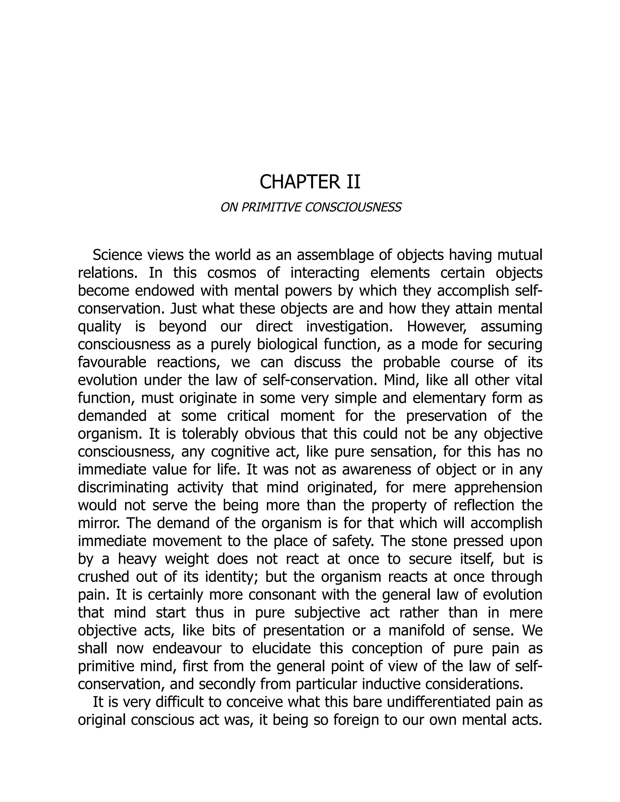 CHAPTER II
ON PRIMITIVE CONSCIOUSNESS
Science views the world as an assemblage of objects having mutual
relations. In this cosmos of interacting elements certain objects
become endowed with mental powers by which they accomplish self-
conservation. Just what these objects are and how they attain mental
quality is beyond our direct investigation. However, assuming
consciousness as a purely biological function, as a mode for securing
favourable reactions, we can discuss the probable course of its
evolution under the law of self-conservation. Mind, like all other vital
function, must originate in some very simple and elementary form as
demanded at some critical moment for the preservation of the
organism. It is tolerably obvious that this could not be any objective
consciousness, any cognitive act, like pure sensation, for this has no
immediate value for life. It was not as awareness of object or in any
discriminating activity that mind originated, for mere apprehension
would not serve the being more than the property of reflection the
mirror. The demand of the organism is for that which will accomplish
immediate movement to the place of safety. The stone pressed upon
by a heavy weight does not react at once to secure itself, but is
crushed out of its identity; but the organism reacts at once through
pain. It is certainly more consonant with the general law of evolution
that mind start thus in pure subjective act rather than in mere
objective acts, like bits of presentation or a manifold of sense. We
shall now endeavour to elucidate this conception of pure pain as
primitive mind, first from the general point of view of the law of self-
conservation, and secondly from particular inductive considerations.
It is very difficult to conceive what this bare undifferentiated pain as
original conscious act was, it being so foreign to our own mental acts.
 