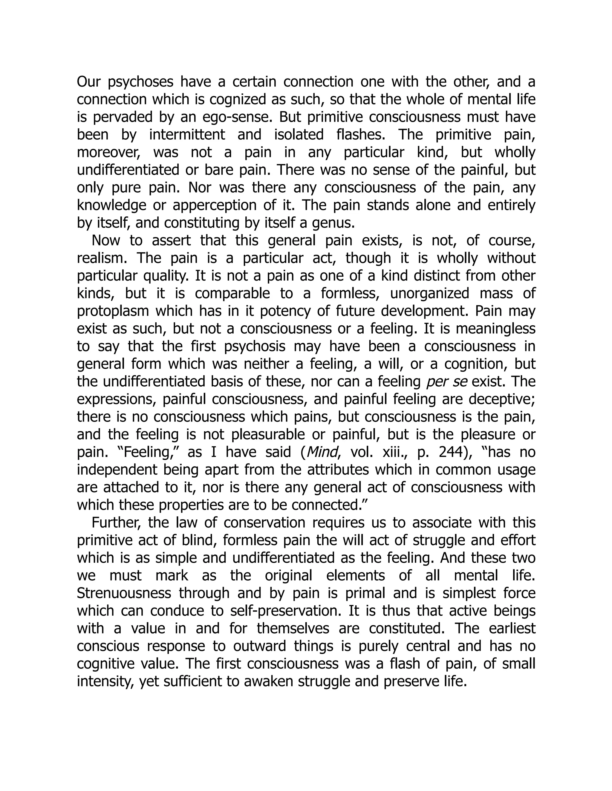 Our psychoses have a certain connection one with the other, and a
connection which is cognized as such, so that the whole of mental life
is pervaded by an ego-sense. But primitive consciousness must have
been by intermittent and isolated flashes. The primitive pain,
moreover, was not a pain in any particular kind, but wholly
undifferentiated or bare pain. There was no sense of the painful, but
only pure pain. Nor was there any consciousness of the pain, any
knowledge or apperception of it. The pain stands alone and entirely
by itself, and constituting by itself a genus.
Now to assert that this general pain exists, is not, of course,
realism. The pain is a particular act, though it is wholly without
particular quality. It is not a pain as one of a kind distinct from other
kinds, but it is comparable to a formless, unorganized mass of
protoplasm which has in it potency of future development. Pain may
exist as such, but not a consciousness or a feeling. It is meaningless
to say that the first psychosis may have been a consciousness in
general form which was neither a feeling, a will, or a cognition, but
the undifferentiated basis of these, nor can a feeling per se exist. The
expressions, painful consciousness, and painful feeling are deceptive;
there is no consciousness which pains, but consciousness is the pain,
and the feeling is not pleasurable or painful, but is the pleasure or
pain. “Feeling,” as I have said (Mind, vol. xiii., p. 244), “has no
independent being apart from the attributes which in common usage
are attached to it, nor is there any general act of consciousness with
which these properties are to be connected.”
Further, the law of conservation requires us to associate with this
primitive act of blind, formless pain the will act of struggle and effort
which is as simple and undifferentiated as the feeling. And these two
we must mark as the original elements of all mental life.
Strenuousness through and by pain is primal and is simplest force
which can conduce to self-preservation. It is thus that active beings
with a value in and for themselves are constituted. The earliest
conscious response to outward things is purely central and has no
cognitive value. The first consciousness was a flash of pain, of small
intensity, yet sufficient to awaken struggle and preserve life.
 