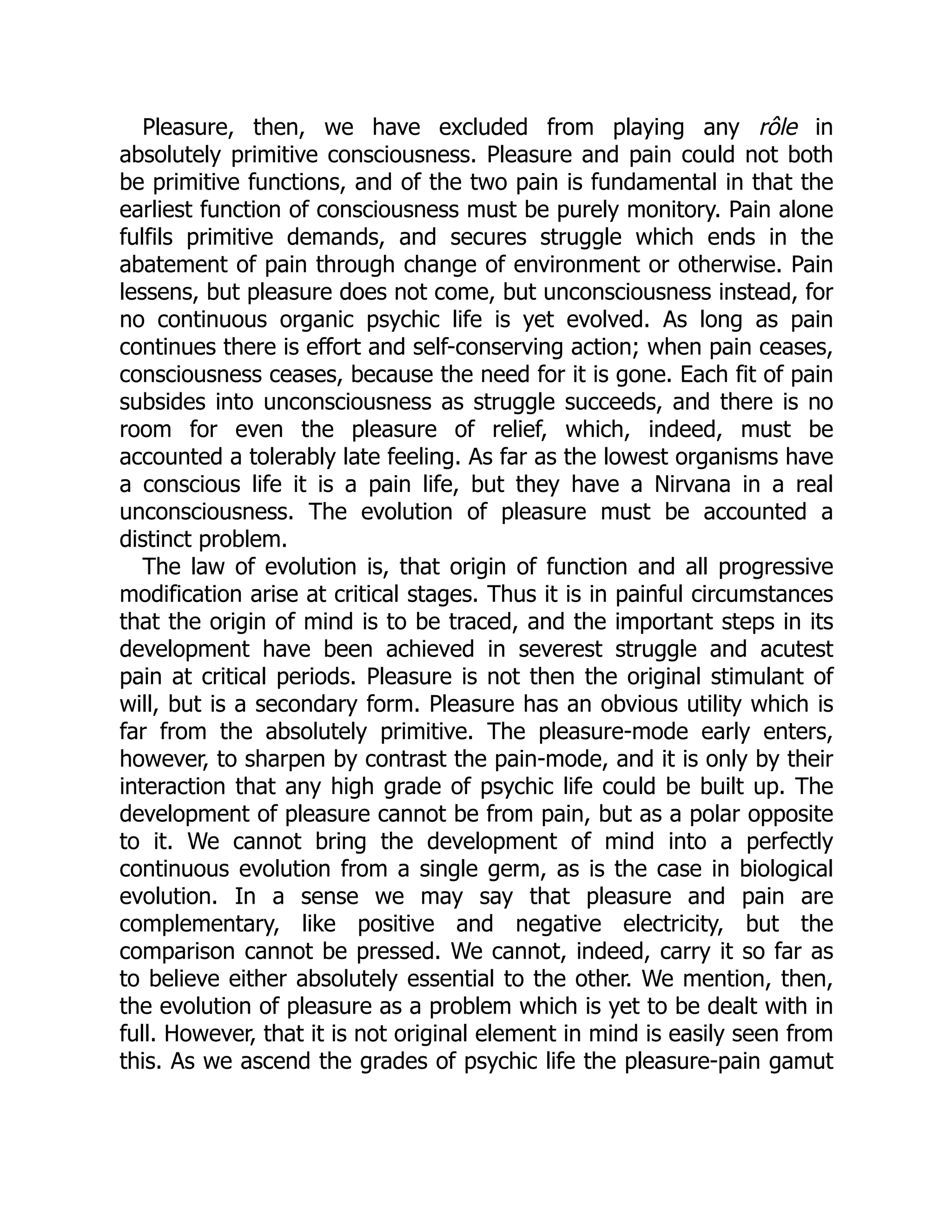 Pleasure, then, we have excluded from playing any rôle in
absolutely primitive consciousness. Pleasure and pain could not both
be primitive functions, and of the two pain is fundamental in that the
earliest function of consciousness must be purely monitory. Pain alone
fulfils primitive demands, and secures struggle which ends in the
abatement of pain through change of environment or otherwise. Pain
lessens, but pleasure does not come, but unconsciousness instead, for
no continuous organic psychic life is yet evolved. As long as pain
continues there is effort and self-conserving action; when pain ceases,
consciousness ceases, because the need for it is gone. Each fit of pain
subsides into unconsciousness as struggle succeeds, and there is no
room for even the pleasure of relief, which, indeed, must be
accounted a tolerably late feeling. As far as the lowest organisms have
a conscious life it is a pain life, but they have a Nirvana in a real
unconsciousness. The evolution of pleasure must be accounted a
distinct problem.
The law of evolution is, that origin of function and all progressive
modification arise at critical stages. Thus it is in painful circumstances
that the origin of mind is to be traced, and the important steps in its
development have been achieved in severest struggle and acutest
pain at critical periods. Pleasure is not then the original stimulant of
will, but is a secondary form. Pleasure has an obvious utility which is
far from the absolutely primitive. The pleasure-mode early enters,
however, to sharpen by contrast the pain-mode, and it is only by their
interaction that any high grade of psychic life could be built up. The
development of pleasure cannot be from pain, but as a polar opposite
to it. We cannot bring the development of mind into a perfectly
continuous evolution from a single germ, as is the case in biological
evolution. In a sense we may say that pleasure and pain are
complementary, like positive and negative electricity, but the
comparison cannot be pressed. We cannot, indeed, carry it so far as
to believe either absolutely essential to the other. We mention, then,
the evolution of pleasure as a problem which is yet to be dealt with in
full. However, that it is not original element in mind is easily seen from
this. As we ascend the grades of psychic life the pleasure-pain gamut
 