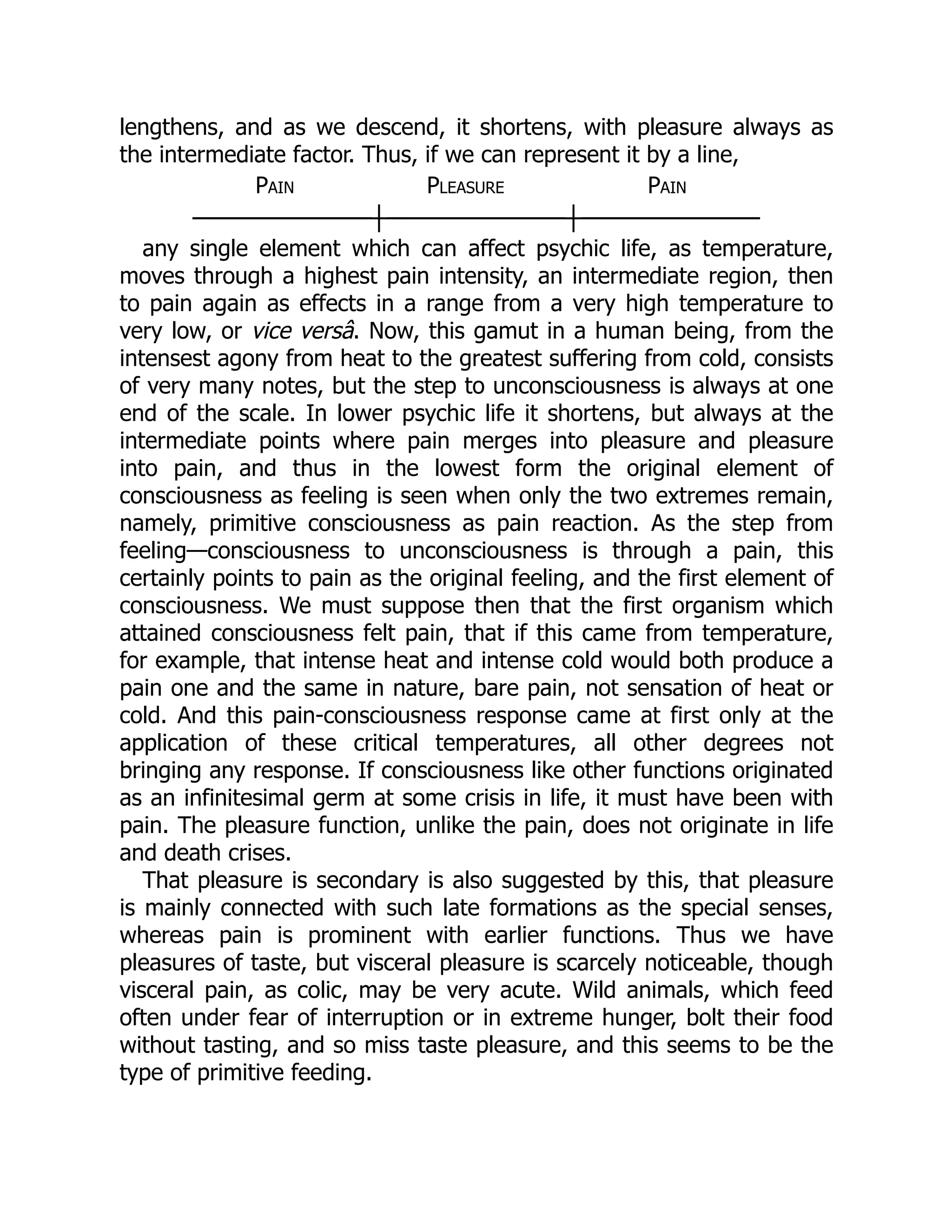 lengthens, and as we descend, it shortens, with pleasure always as
the intermediate factor. Thus, if we can represent it by a line,
Pain Pleasure Pain
───────────┼───────────┼───────────
any single element which can affect psychic life, as temperature,
moves through a highest pain intensity, an intermediate region, then
to pain again as effects in a range from a very high temperature to
very low, or vice versâ. Now, this gamut in a human being, from the
intensest agony from heat to the greatest suffering from cold, consists
of very many notes, but the step to unconsciousness is always at one
end of the scale. In lower psychic life it shortens, but always at the
intermediate points where pain merges into pleasure and pleasure
into pain, and thus in the lowest form the original element of
consciousness as feeling is seen when only the two extremes remain,
namely, primitive consciousness as pain reaction. As the step from
feeling—consciousness to unconsciousness is through a pain, this
certainly points to pain as the original feeling, and the first element of
consciousness. We must suppose then that the first organism which
attained consciousness felt pain, that if this came from temperature,
for example, that intense heat and intense cold would both produce a
pain one and the same in nature, bare pain, not sensation of heat or
cold. And this pain-consciousness response came at first only at the
application of these critical temperatures, all other degrees not
bringing any response. If consciousness like other functions originated
as an infinitesimal germ at some crisis in life, it must have been with
pain. The pleasure function, unlike the pain, does not originate in life
and death crises.
That pleasure is secondary is also suggested by this, that pleasure
is mainly connected with such late formations as the special senses,
whereas pain is prominent with earlier functions. Thus we have
pleasures of taste, but visceral pleasure is scarcely noticeable, though
visceral pain, as colic, may be very acute. Wild animals, which feed
often under fear of interruption or in extreme hunger, bolt their food
without tasting, and so miss taste pleasure, and this seems to be the
type of primitive feeding.
 