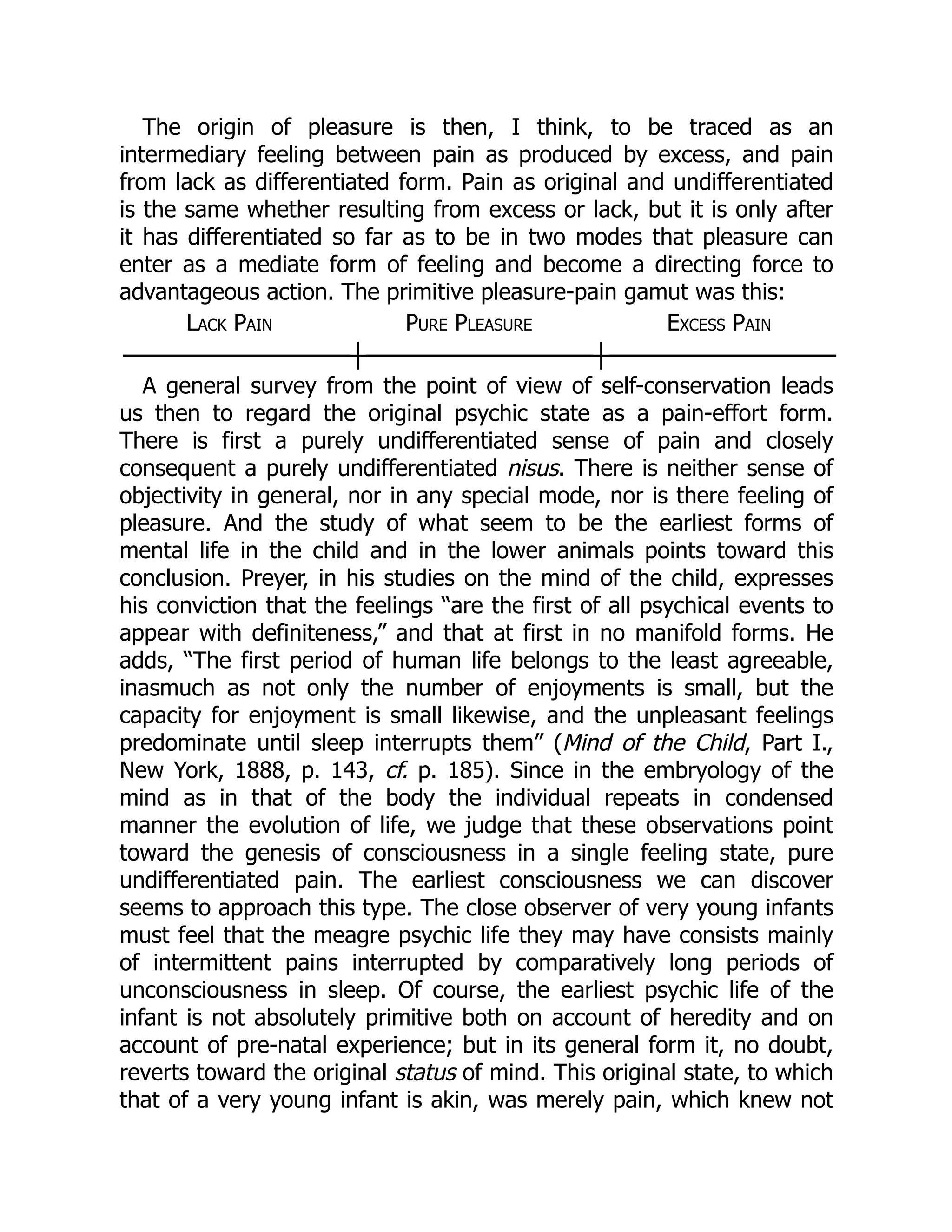 The origin of pleasure is then, I think, to be traced as an
intermediary feeling between pain as produced by excess, and pain
from lack as differentiated form. Pain as original and undifferentiated
is the same whether resulting from excess or lack, but it is only after
it has differentiated so far as to be in two modes that pleasure can
enter as a mediate form of feeling and become a directing force to
advantageous action. The primitive pleasure-pain gamut was this:
Lack Pain Pure Pleasure Excess Pain
──────────────┼──────────────┼──────────────
A general survey from the point of view of self-conservation leads
us then to regard the original psychic state as a pain-effort form.
There is first a purely undifferentiated sense of pain and closely
consequent a purely undifferentiated nisus. There is neither sense of
objectivity in general, nor in any special mode, nor is there feeling of
pleasure. And the study of what seem to be the earliest forms of
mental life in the child and in the lower animals points toward this
conclusion. Preyer, in his studies on the mind of the child, expresses
his conviction that the feelings “are the first of all psychical events to
appear with definiteness,” and that at first in no manifold forms. He
adds, “The first period of human life belongs to the least agreeable,
inasmuch as not only the number of enjoyments is small, but the
capacity for enjoyment is small likewise, and the unpleasant feelings
predominate until sleep interrupts them” (Mind of the Child, Part I.,
New York, 1888, p. 143, cf. p. 185). Since in the embryology of the
mind as in that of the body the individual repeats in condensed
manner the evolution of life, we judge that these observations point
toward the genesis of consciousness in a single feeling state, pure
undifferentiated pain. The earliest consciousness we can discover
seems to approach this type. The close observer of very young infants
must feel that the meagre psychic life they may have consists mainly
of intermittent pains interrupted by comparatively long periods of
unconsciousness in sleep. Of course, the earliest psychic life of the
infant is not absolutely primitive both on account of heredity and on
account of pre-natal experience; but in its general form it, no doubt,
reverts toward the original status of mind. This original state, to which
that of a very young infant is akin, was merely pain, which knew not
 