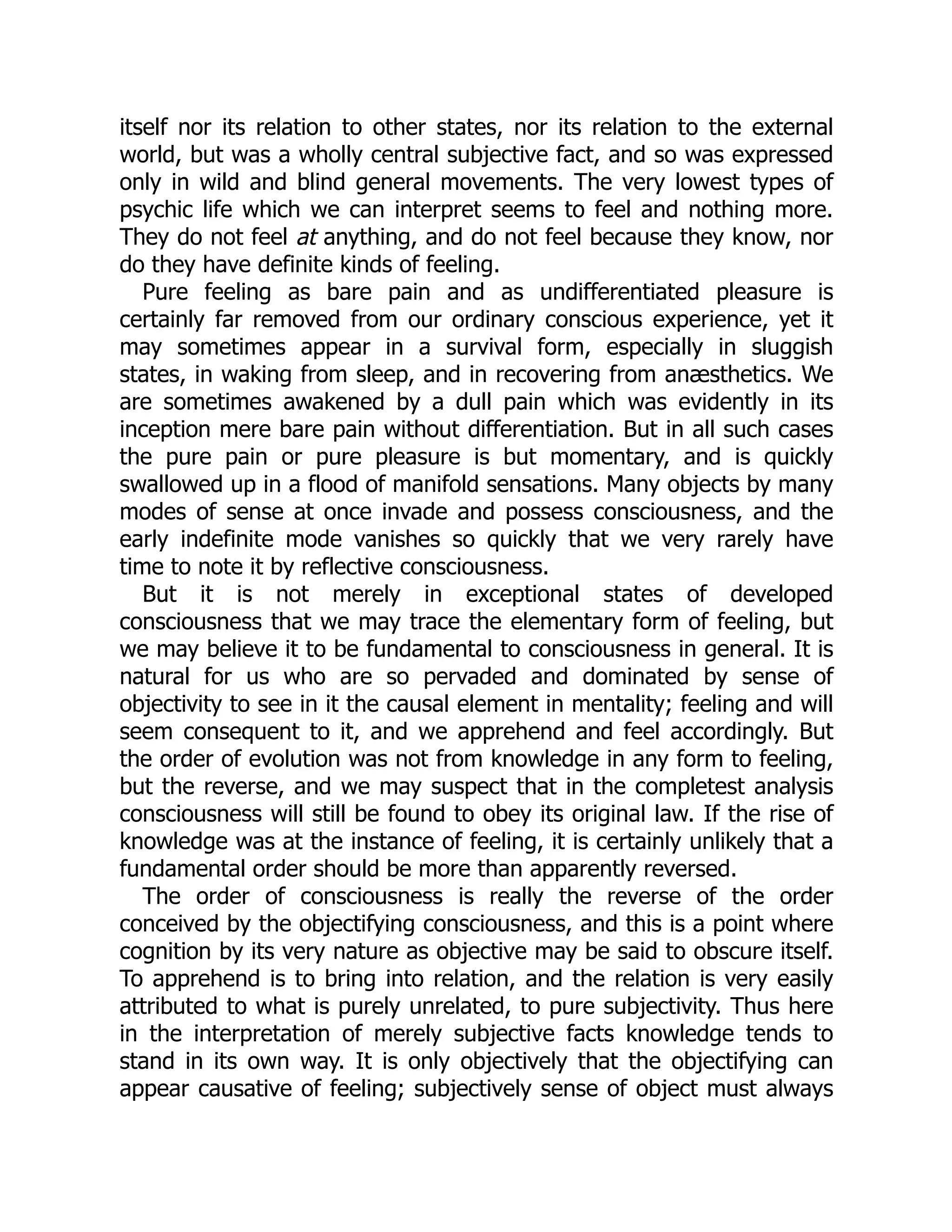 itself nor its relation to other states, nor its relation to the external
world, but was a wholly central subjective fact, and so was expressed
only in wild and blind general movements. The very lowest types of
psychic life which we can interpret seems to feel and nothing more.
They do not feel at anything, and do not feel because they know, nor
do they have definite kinds of feeling.
Pure feeling as bare pain and as undifferentiated pleasure is
certainly far removed from our ordinary conscious experience, yet it
may sometimes appear in a survival form, especially in sluggish
states, in waking from sleep, and in recovering from anæsthetics. We
are sometimes awakened by a dull pain which was evidently in its
inception mere bare pain without differentiation. But in all such cases
the pure pain or pure pleasure is but momentary, and is quickly
swallowed up in a flood of manifold sensations. Many objects by many
modes of sense at once invade and possess consciousness, and the
early indefinite mode vanishes so quickly that we very rarely have
time to note it by reflective consciousness.
But it is not merely in exceptional states of developed
consciousness that we may trace the elementary form of feeling, but
we may believe it to be fundamental to consciousness in general. It is
natural for us who are so pervaded and dominated by sense of
objectivity to see in it the causal element in mentality; feeling and will
seem consequent to it, and we apprehend and feel accordingly. But
the order of evolution was not from knowledge in any form to feeling,
but the reverse, and we may suspect that in the completest analysis
consciousness will still be found to obey its original law. If the rise of
knowledge was at the instance of feeling, it is certainly unlikely that a
fundamental order should be more than apparently reversed.
The order of consciousness is really the reverse of the order
conceived by the objectifying consciousness, and this is a point where
cognition by its very nature as objective may be said to obscure itself.
To apprehend is to bring into relation, and the relation is very easily
attributed to what is purely unrelated, to pure subjectivity. Thus here
in the interpretation of merely subjective facts knowledge tends to
stand in its own way. It is only objectively that the objectifying can
appear causative of feeling; subjectively sense of object must always
 